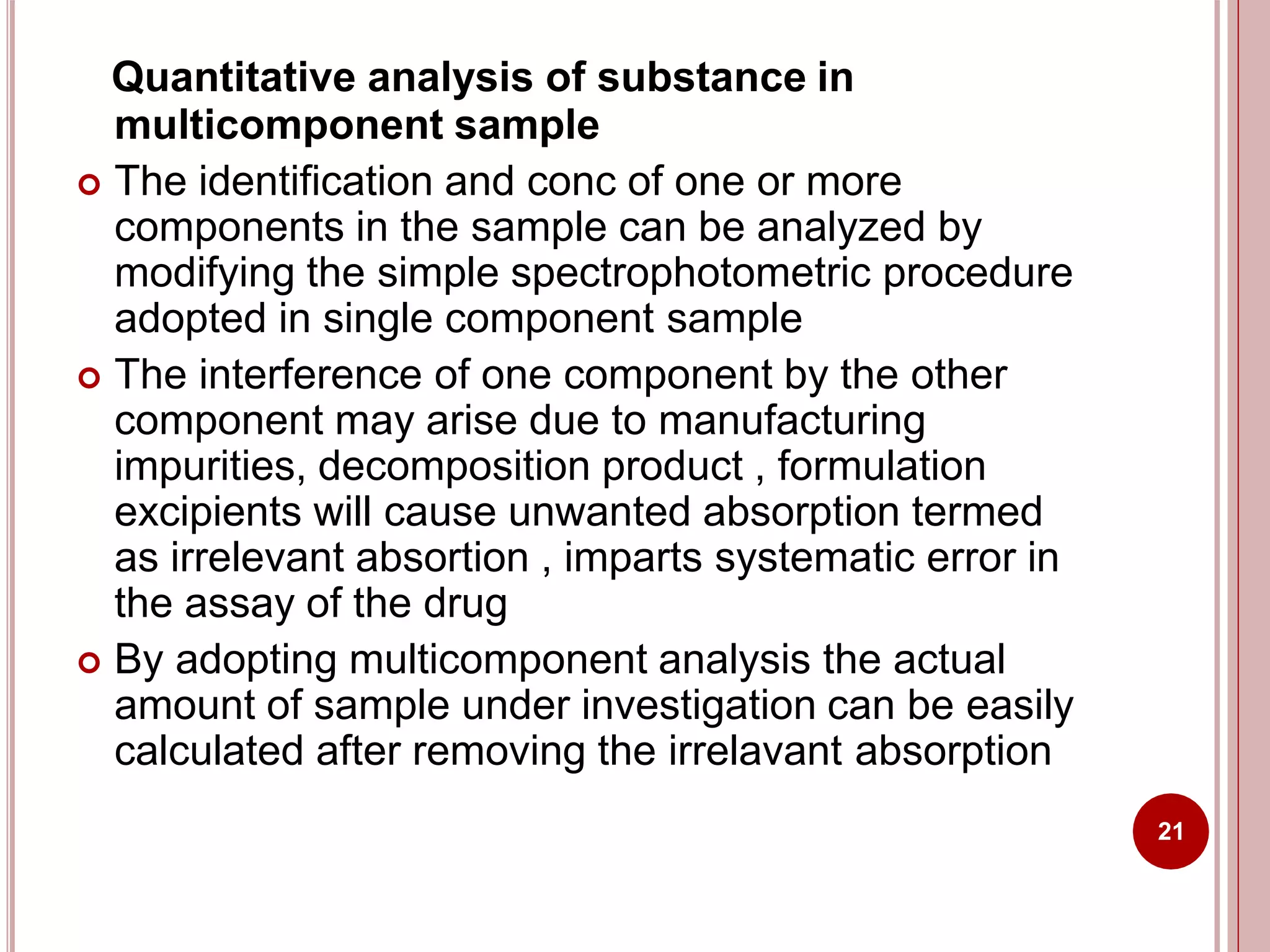 Quantitative analysis of substance in
multicomponent sample
 The identification and conc of one or more
components in the sample can be analyzed by
modifying the simple spectrophotometric procedure
adopted in single component sample
 The interference of one component by the other
component may arise due to manufacturing
impurities, decomposition product , formulation
excipients will cause unwanted absorption termed
as irrelevant absortion , imparts systematic error in
the assay of the drug
 By adopting multicomponent analysis the actual
amount of sample under investigation can be easily
calculated after removing the irrelavant absorption
21
 
