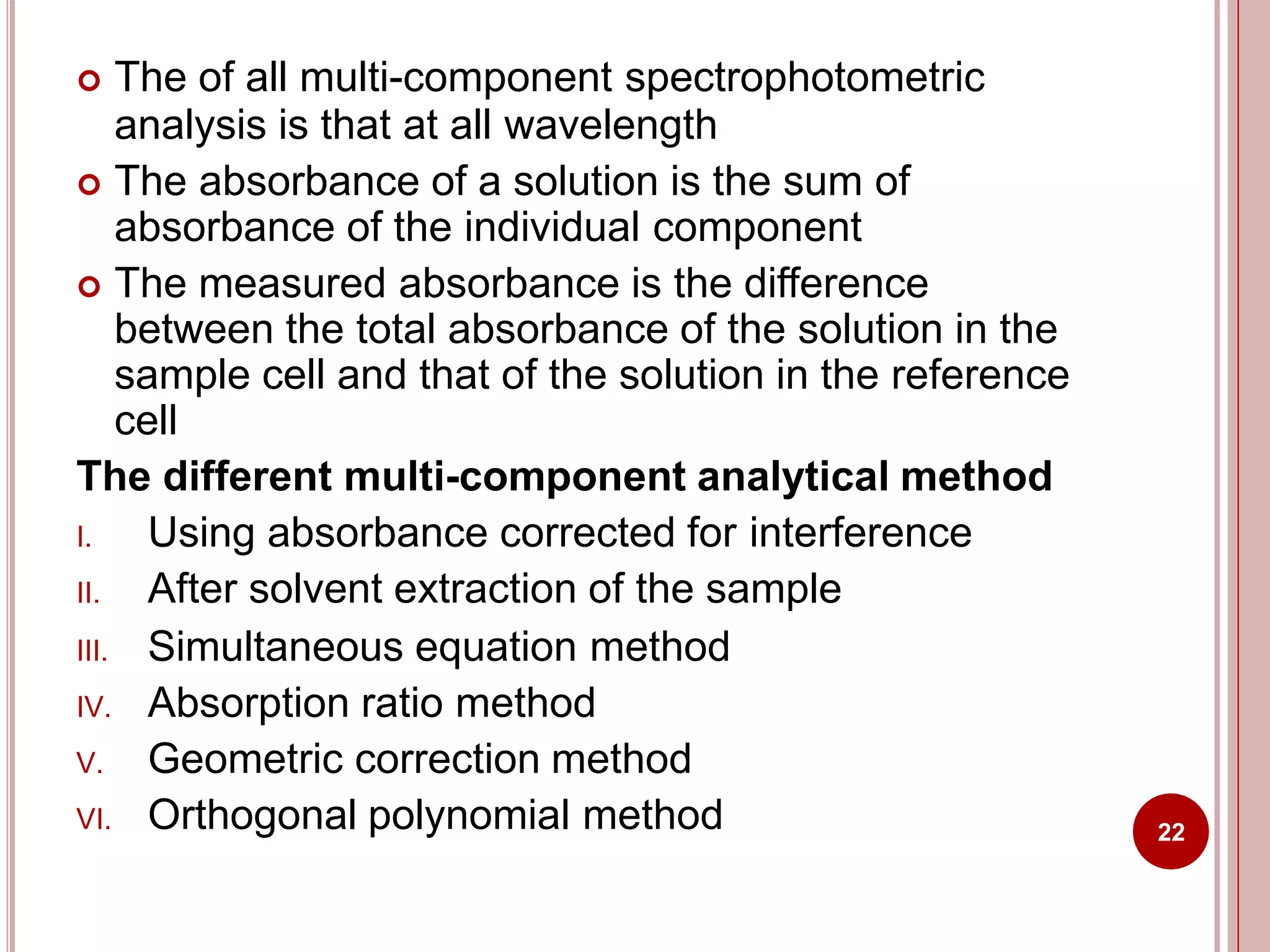  The of all multi-component spectrophotometric
analysis is that at all wavelength
 The absorbance of a solution is the sum of
absorbance of the individual component
 The measured absorbance is the difference
between the total absorbance of the solution in the
sample cell and that of the solution in the reference
cell
The different multi-component analytical method
I. Using absorbance corrected for interference
II. After solvent extraction of the sample
III. Simultaneous equation method
IV. Absorption ratio method
V. Geometric correction method
VI. Orthogonal polynomial method 22
 