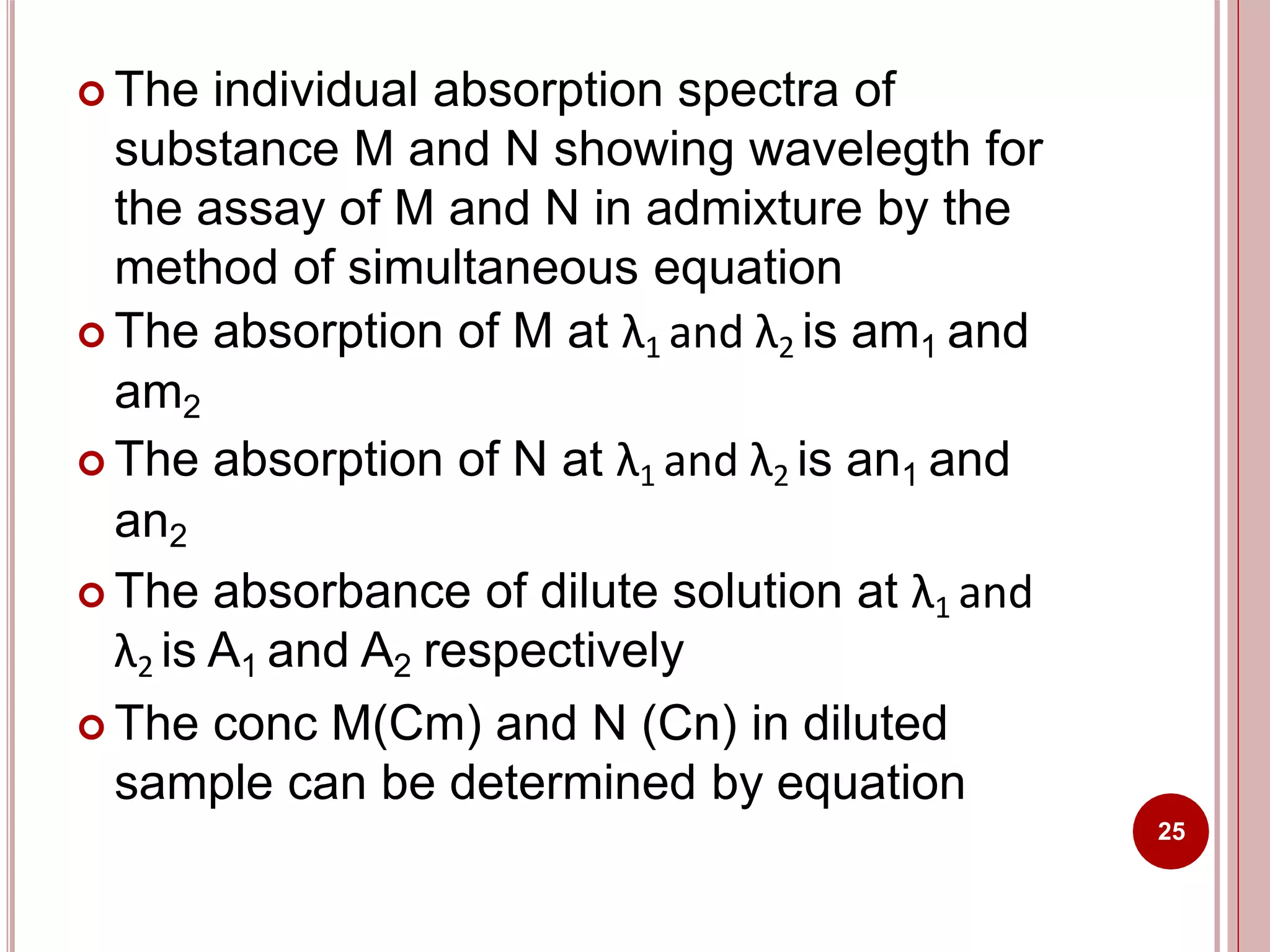  The individual absorption spectra of
substance M and N showing wavelegth for
the assay of M and N in admixture by the
method of simultaneous equation
 The absorption of M at λ1 and λ2 is am1 and
am2
 The absorption of N at λ1 and λ2 is an1 and
an2
 The absorbance of dilute solution at λ1 and
λ2 is A1 and A2 respectively
 The conc M(Cm) and N (Cn) in diluted
sample can be determined by equation
25
 