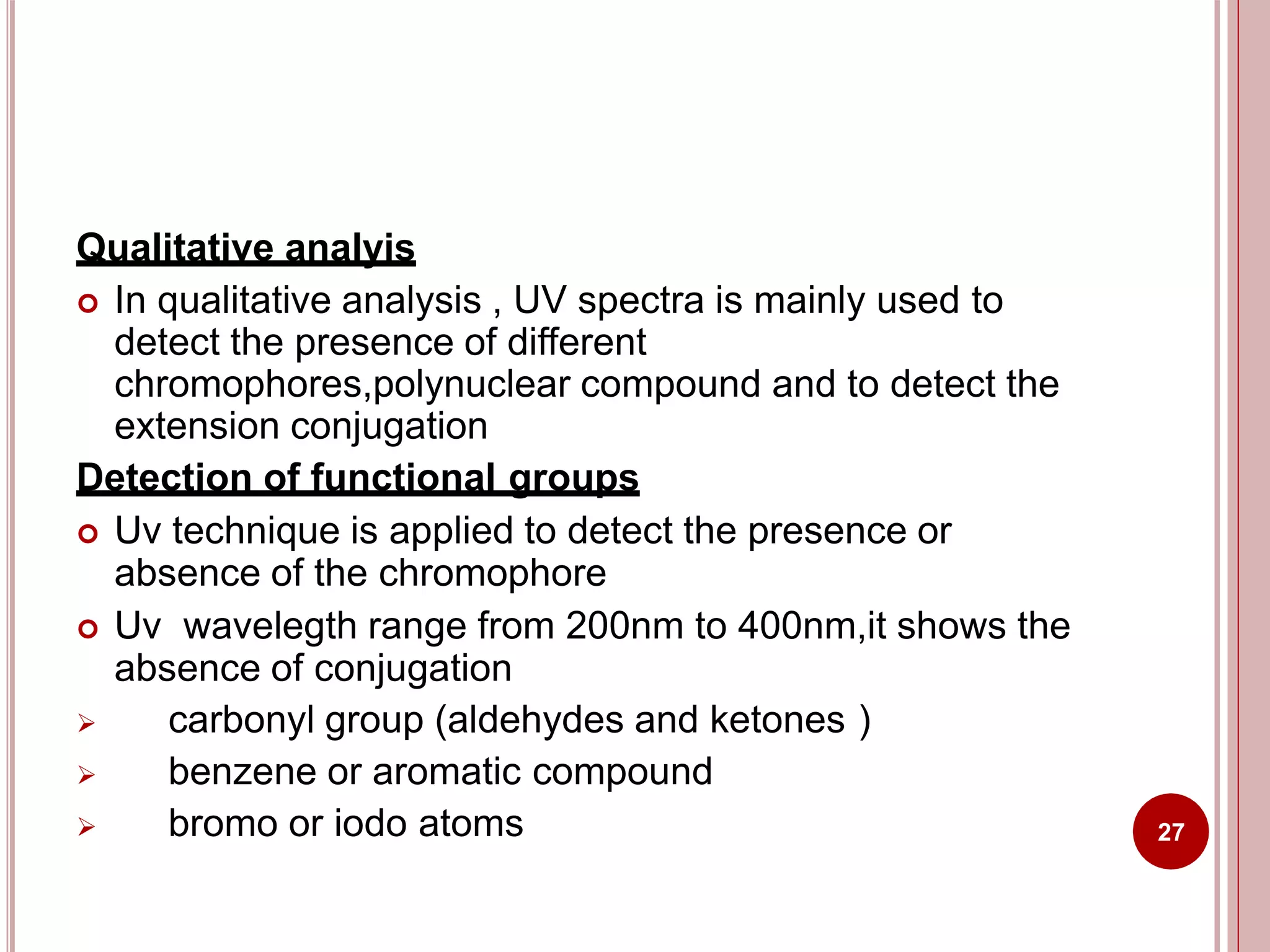Qualitative analyis
 In qualitative analysis , UV spectra is mainly used to
detect the presence of different
chromophores,polynuclear compound and to detect the
extension conjugation
Detection of functional groups
 Uv technique is applied to detect the presence or
absence of the chromophore
 Uv wavelegth range from 200nm to 400nm,it shows the
absence of conjugation
 carbonyl group (aldehydes and ketones )
 benzene or aromatic compound
 bromo or iodo atoms 27
 