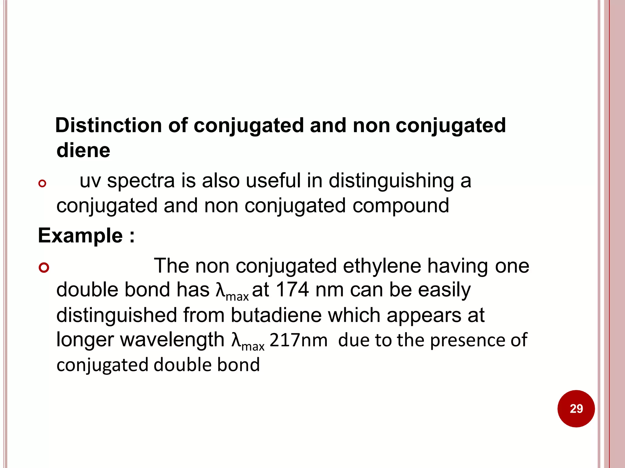 Distinction of conjugated and non conjugated
diene
29
 uv spectra is also useful in distinguishing a
conjugated and non conjugated compound
Example :
 The non conjugated ethylene having one
double bond has λmax at 174 nm can be easily
distinguished from butadiene which appears at
longer wavelength λmax 217nm due to the presence of
conjugated double bond
 