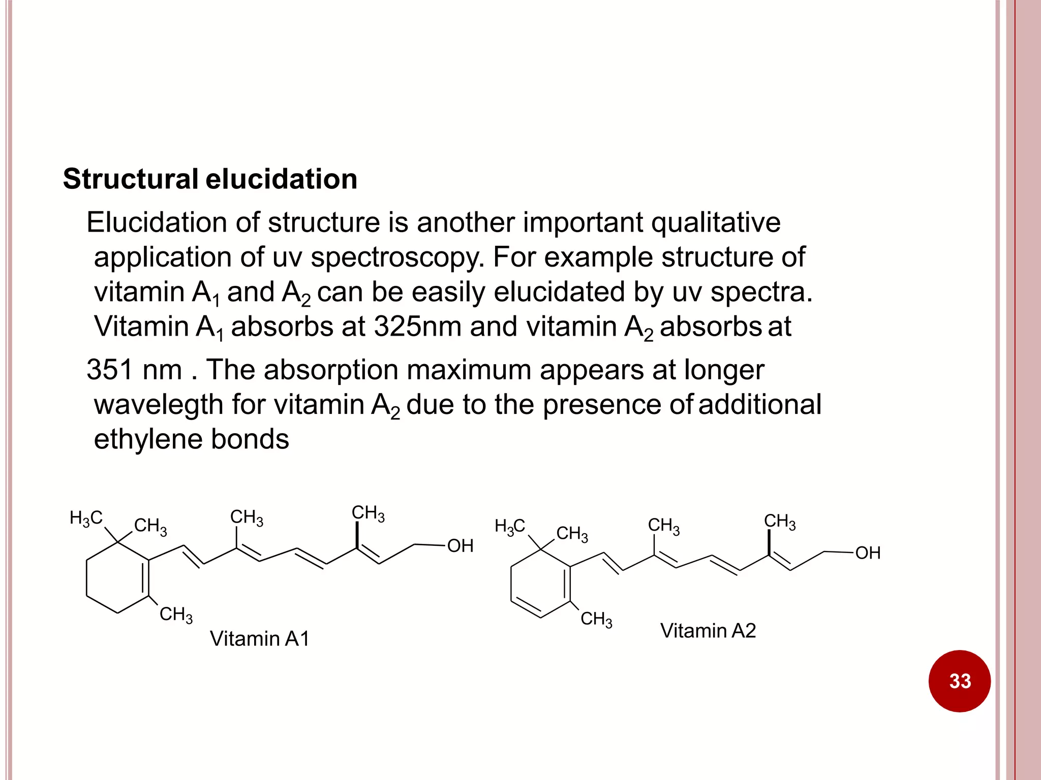 Structural elucidation
Elucidation of structure is another important qualitative
application of uv spectroscopy. For example structure of
vitamin A1 and A2 can be easily elucidated by uv spectra.
Vitamin A1 absorbs at 325nm and vitamin A2 absorbs at
351 nm . The absorption maximum appears at longer
wavelegth for vitamin A2 due to the presence of additional
ethylene bonds
H3C CH3
CH3
CH3
OH
CH3
Vitamin A1
H C3 CH3
CH3
CH3
OH
CH3
Vitamin A2
33
 