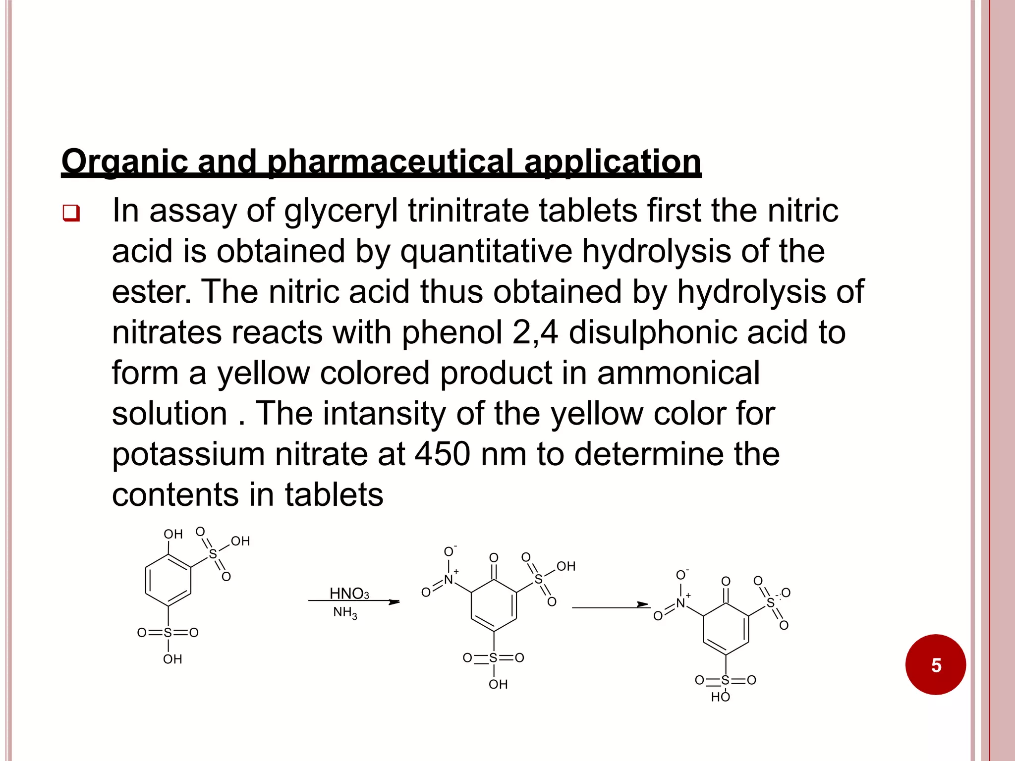 Organic and pharmaceutical application
 In assay of glyceryl trinitrate tablets first the nitric
acid is obtained by quantitative hydrolysis of the
ester. The nitric acid thus obtained by hydrolysis of
nitrates reacts with phenol 2,4 disulphonic acid to
form a yellow colored product in ammonical
solution . The intansity of the yellow color for
potassium nitrate at 450 nm to determine the
contents in tablets
O S O
OH
S
O
O
OH
OH
N
O
-
+
O
S
O O
O
OH
O S O
OH
HNO3
NH3
N
O
-
+
O
S
O O
O
- O
O S O
HO
5
 