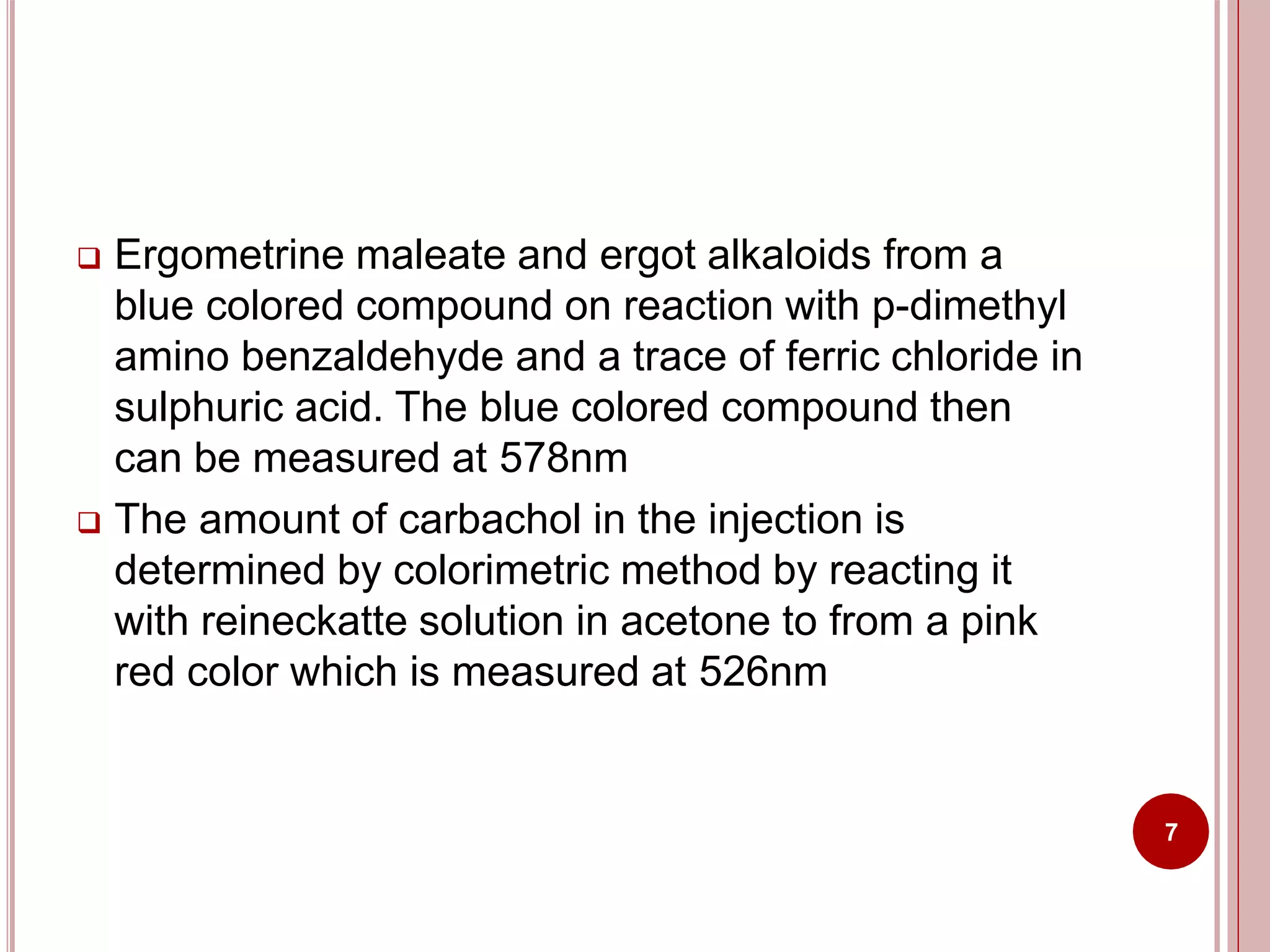  Ergometrine maleate and ergot alkaloids from a
blue colored compound on reaction with p-dimethyl
amino benzaldehyde and a trace of ferric chloride in
sulphuric acid. The blue colored compound then
can be measured at 578nm
 The amount of carbachol in the injection is
determined by colorimetric method by reacting it
with reineckatte solution in acetone to from a pink
red color which is measured at 526nm
7
 