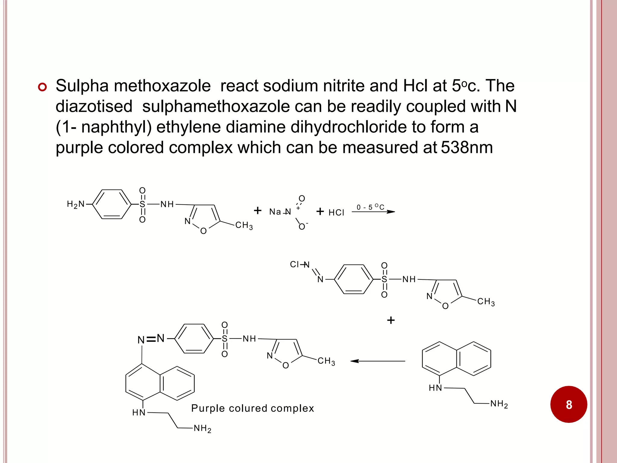  Sulpha methoxazole react sodium nitrite and Hcl at 5oc. The
diazotised sulphamethoxazole can be readily coupled with N
(1- naphthyl) ethylene diamine dihydrochloride to form a
purple colored complex which can be measured at 538nm
H2N
O
S NH
O
O
N
+
O
-
O
+ Na N
CH3
+ HCl
0 - 5 O
C
O
S NH
O
O
N
CH3
N
Cl N
+
HN
NH2
HN
O
S NH
O
O
N
CH3
NN
Purple colured complex
NH2
8
 