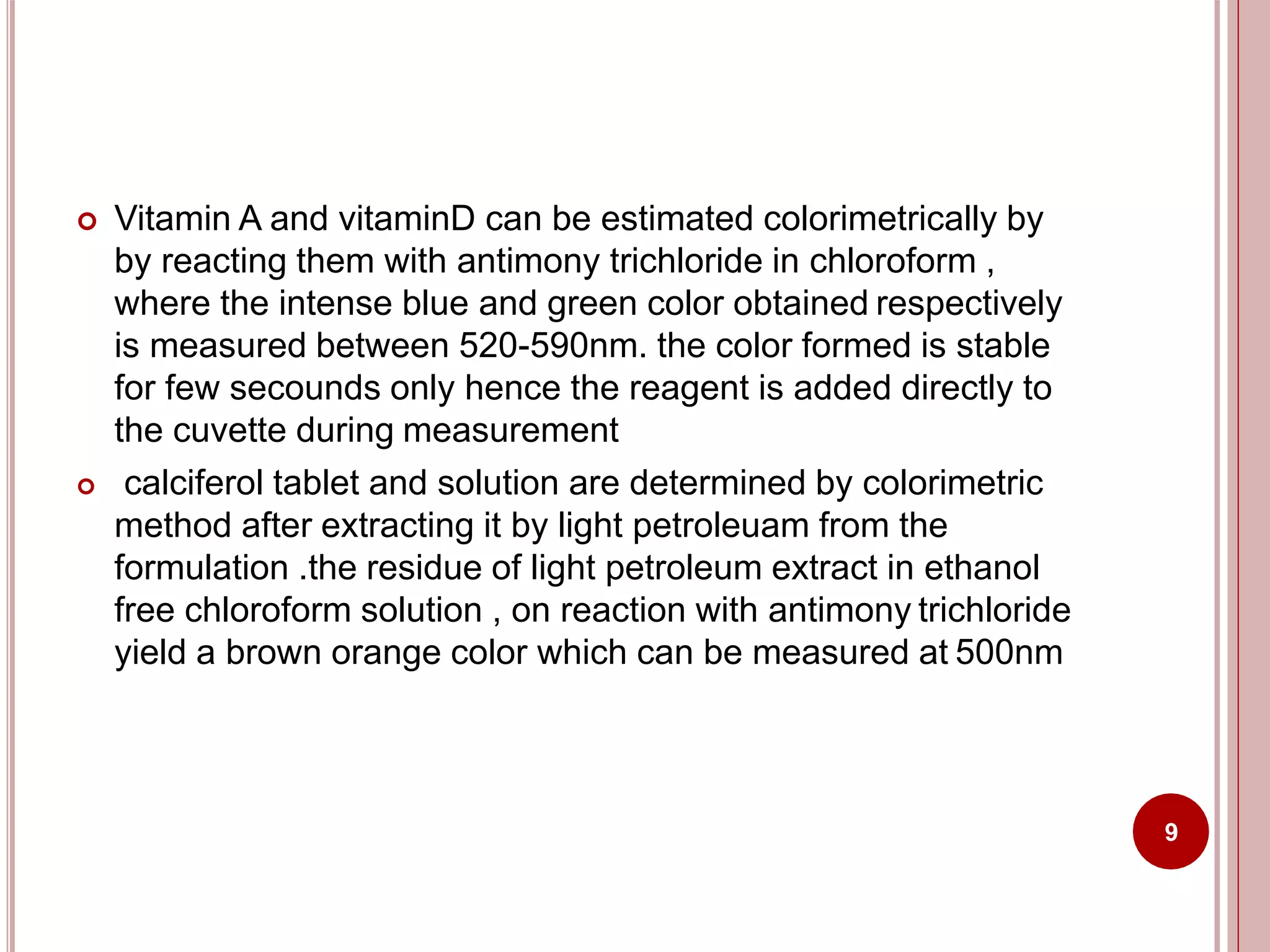  Vitamin A and vitaminD can be estimated colorimetrically by
by reacting them with antimony trichloride in chloroform ,
where the intense blue and green color obtained respectively
is measured between 520-590nm. the color formed is stable
for few secounds only hence the reagent is added directly to
the cuvette during measurement
 calciferol tablet and solution are determined by colorimetric
method after extracting it by light petroleuam from the
formulation .the residue of light petroleum extract in ethanol
free chloroform solution , on reaction with antimony trichloride
yield a brown orange color which can be measured at 500nm
9
 