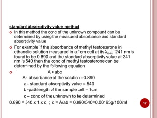 standard absorptivity value method
 In this method the conc of the unknown compound can be
determined by using the measured absorbance and standard
absorptivity value
 For example if the absorbance of methyl testosterone in
ethanolic solution measured in a 1cm cell at its λmax 241 nm is
found to be 0.890 and the standard absorptivity value at 241
nm is 540 then the conc of methyl testosterone can be
determined by the following equation
 A = abc
A - absorbance of the solution =0.890
a - standard absorptivity value = 540
b -pathlength of the sample cell = 1cm
c – conc of the unknown to be determined
0.890 = 540 x 1 x c ; c = A/ab = 0.890/540=0.00165g/100ml 17
 