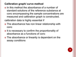 Calibration graph/ curve method
 In this method the absorbance of a number of
standard solutions of the reference substance at
conc encompassing the sample concentrations are
measured and calibration graph is constructed.
calibration data is highly essential if
 The absorbance has non linear relationship with
conc
 It is necessary to confirm the proportionality of
absorbance as a functions of conc
 The absorbance or linearity is dependent on the
assay conditions
18
 