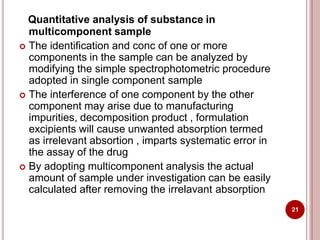 Quantitative analysis of substance in
multicomponent sample
 The identification and conc of one or more
components in the sample can be analyzed by
modifying the simple spectrophotometric procedure
adopted in single component sample
 The interference of one component by the other
component may arise due to manufacturing
impurities, decomposition product , formulation
excipients will cause unwanted absorption termed
as irrelevant absortion , imparts systematic error in
the assay of the drug
 By adopting multicomponent analysis the actual
amount of sample under investigation can be easily
calculated after removing the irrelavant absorption
21
 