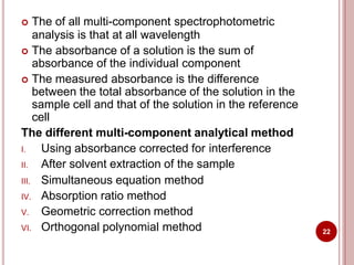  The of all multi-component spectrophotometric
analysis is that at all wavelength
 The absorbance of a solution is the sum of
absorbance of the individual component
 The measured absorbance is the difference
between the total absorbance of the solution in the
sample cell and that of the solution in the reference
cell
The different multi-component analytical method
I. Using absorbance corrected for interference
II. After solvent extraction of the sample
III. Simultaneous equation method
IV. Absorption ratio method
V. Geometric correction method
VI. Orthogonal polynomial method 22
 