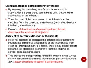 Using absorbance corrected for interference
 By knowing the absorbing interferon's its conc and its
absorptivity it is possible to calculate its contribution to the
absorbance of the mixture.
 Then the conc of the component of our interest can be
calculate from the corrected absorbance ( total absorbance –
interfering absorbance )
 Example: determination of conc of epidrine Hcl and
chlorocresol in epidrine Hcl injection
Assay after solvent extraction of the sample
 If it is not possible to calculate the contribution of absorbing
interferants to the total absorbance or the interferance from
other absorbing substance is large , then it may be possible to
separate the absorbing interferon's from the analyte by
solvent extraction procedure
 This procedure is appropriate for acidic or basic drugs whose
state of ionization determines their solvent partition behaviors
.EX : assay of caffeine in aspirin & caffeine tablet
23
 