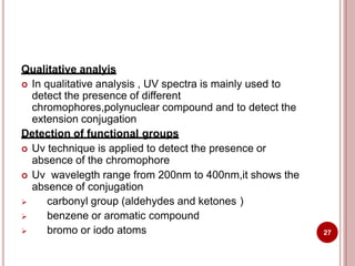 Qualitative analyis
 In qualitative analysis , UV spectra is mainly used to
detect the presence of different
chromophores,polynuclear compound and to detect the
extension conjugation
Detection of functional groups
 Uv technique is applied to detect the presence or
absence of the chromophore
 Uv wavelegth range from 200nm to 400nm,it shows the
absence of conjugation
 carbonyl group (aldehydes and ketones )
 benzene or aromatic compound
 bromo or iodo atoms 27
 
