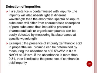 Detection of impurities
 if a substance is contaminated with impurity ,the
impurity will also absorb light at different
wavelength then the absorption spectra of impure
substance will differ from characteristic absorption
of pure substance thus impurities present in
pharmaceuticals or organic compounds can be
easily detected by measuring its absorbance at
specific wavelength
 Example : the presence of impurity xanthanoic acid
in propantheline bromide can be determined by
measuring the absorbance of 0.5%W/V in 0.1M
NAOH at 281nm .if the absorbance is more than
0.31, then it indicates the presence of xanthanoic
acid impurity 30
 
