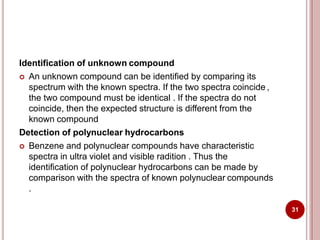 Identification of unknown compound
 An unknown compound can be identified by comparing its
spectrum with the known spectra. If the two spectra coincide ,
the two compound must be identical . If the spectra do not
coincide, then the expected structure is different from the
known compound
Detection of polynuclear hydrocarbons
 Benzene and polynuclear compounds have characteristic
spectra in ultra violet and visible radition . Thus the
identification of polynuclear hydrocarbons can be made by
comparison with the spectra of known polynuclear compounds
.
31
 