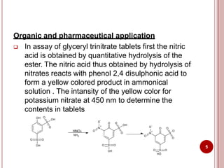 Organic and pharmaceutical application
 In assay of glyceryl trinitrate tablets first the nitric
acid is obtained by quantitative hydrolysis of the
ester. The nitric acid thus obtained by hydrolysis of
nitrates reacts with phenol 2,4 disulphonic acid to
form a yellow colored product in ammonical
solution . The intansity of the yellow color for
potassium nitrate at 450 nm to determine the
contents in tablets
O S O
OH
S
O
O
OH
OH
N
O
-
+
O
S
O O
O
OH
O S O
OH
HNO3
NH3
N
O
-
+
O
S
O O
O
- O
O S O
HO
5
 