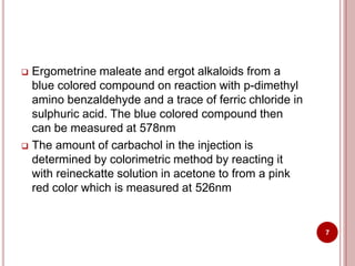  Ergometrine maleate and ergot alkaloids from a
blue colored compound on reaction with p-dimethyl
amino benzaldehyde and a trace of ferric chloride in
sulphuric acid. The blue colored compound then
can be measured at 578nm
 The amount of carbachol in the injection is
determined by colorimetric method by reacting it
with reineckatte solution in acetone to from a pink
red color which is measured at 526nm
7
 