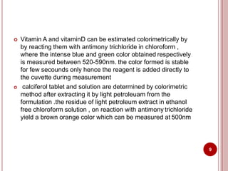  Vitamin A and vitaminD can be estimated colorimetrically by
by reacting them with antimony trichloride in chloroform ,
where the intense blue and green color obtained respectively
is measured between 520-590nm. the color formed is stable
for few secounds only hence the reagent is added directly to
the cuvette during measurement
 calciferol tablet and solution are determined by colorimetric
method after extracting it by light petroleuam from the
formulation .the residue of light petroleum extract in ethanol
free chloroform solution , on reaction with antimony trichloride
yield a brown orange color which can be measured at 500nm
9
 
