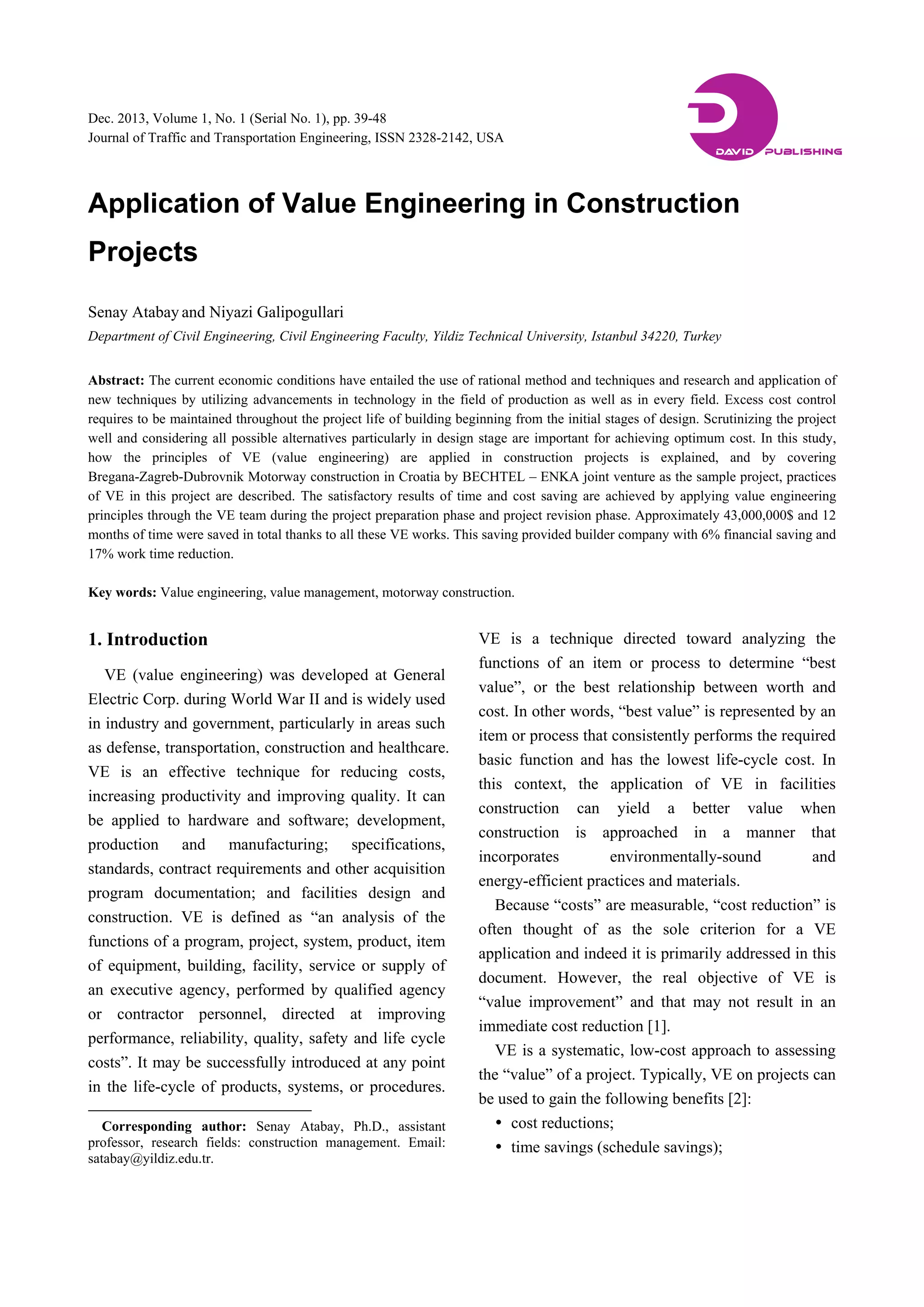 Dec. 2013, Volume 1, No. 1 (Serial No. 1), pp. 39-48
Journal of Traffic and Transportation Engineering, ISSN 2328-2142, USA
Application of Value Engineering in Construction
Projects
Senay Atabay and Niyazi Galipogullari
Department of Civil Engineering, Civil Engineering Faculty, Yildiz Technical University, Istanbul 34220, Turkey
Abstract: The current economic conditions have entailed the use of rational method and techniques and research and application of
new techniques by utilizing advancements in technology in the field of production as well as in every field. Excess cost control
requires to be maintained throughout the project life of building beginning from the initial stages of design. Scrutinizing the project
well and considering all possible alternatives particularly in design stage are important for achieving optimum cost. In this study,
how the principles of VE (value engineering) are applied in construction projects is explained, and by covering
Bregana-Zagreb-Dubrovnik Motorway construction in Croatia by BECHTEL – ENKA joint venture as the sample project, practices
of VE in this project are described. The satisfactory results of time and cost saving are achieved by applying value engineering
principles through the VE team during the project preparation phase and project revision phase. Approximately 43,000,000$ and 12
months of time were saved in total thanks to all these VE works. This saving provided builder company with 6% financial saving and
17% work time reduction.
Key words: Value engineering, value management, motorway construction.
1. Introduction
VE (value engineering) was developed at General
Electric Corp. during World War II and is widely used
in industry and government, particularly in areas such
as defense, transportation, construction and healthcare.
VE is an effective technique for reducing costs,
increasing productivity and improving quality. It can
be applied to hardware and software; development,
production and manufacturing; specifications,
standards, contract requirements and other acquisition
program documentation; and facilities design and
construction. VE is defined as “an analysis of the
functions of a program, project, system, product, item
of equipment, building, facility, service or supply of
an executive agency, performed by qualified agency
or contractor personnel, directed at improving
performance, reliability, quality, safety and life cycle
costs”. It may be successfully introduced at any point
in the life-cycle of products, systems, or procedures.
Corresponding author: Senay Atabay, Ph.D., assistant
professor, research fields: construction management. Email:
satabay@yildiz.edu.tr.
VE is a technique directed toward analyzing the
functions of an item or process to determine “best
value”, or the best relationship between worth and
cost. In other words, “best value” is represented by an
item or process that consistently performs the required
basic function and has the lowest life-cycle cost. In
this context, the application of VE in facilities
construction can yield a better value when
construction is approached in a manner that
incorporates environmentally-sound and
energy-efficient practices and materials.
Because “costs” are measurable, “cost reduction” is
often thought of as the sole criterion for a VE
application and indeed it is primarily addressed in this
document. However, the real objective of VE is
“value improvement” and that may not result in an
immediate cost reduction [1].
VE is a systematic, low-cost approach to assessing
the “value” of a project. Typically, VE on projects can
be used to gain the following benefits [2]:
 cost reductions;
 time savings (schedule savings);
DAVID PUBLISHING
D
 