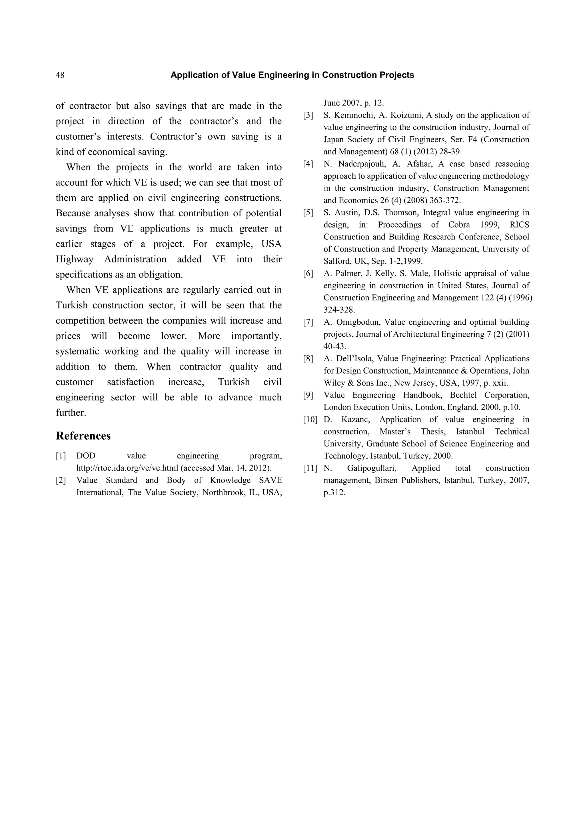 Application of Value Engineering in Construction Projects48
of contractor but also savings that are made in the
project in direction of the contractor’s and the
customer’s interests. Contractor’s own saving is a
kind of economical saving.
When the projects in the world are taken into
account for which VE is used; we can see that most of
them are applied on civil engineering constructions.
Because analyses show that contribution of potential
savings from VE applications is much greater at
earlier stages of a project. For example, USA
Highway Administration added VE into their
specifications as an obligation.
When VE applications are regularly carried out in
Turkish construction sector, it will be seen that the
competition between the companies will increase and
prices will become lower. More importantly,
systematic working and the quality will increase in
addition to them. When contractor quality and
customer satisfaction increase, Turkish civil
engineering sector will be able to advance much
further.
References
[1] DOD value engineering program,
http://rtoc.ida.org/ve/ve.html (accessed Mar. 14, 2012).
[2] Value Standard and Body of Knowledge SAVE
International, The Value Society, Northbrook, IL, USA,
June 2007, p. 12.
[3] S. Kemmochi, A. Koizumi, A study on the application of
value engineering to the construction industry, Journal of
Japan Society of Civil Engineers, Ser. F4 (Construction
and Management) 68 (1) (2012) 28-39.
[4] N. Naderpajouh, A. Afshar, A case based reasoning
approach to application of value engineering methodology
in the construction industry, Construction Management
and Economics 26 (4) (2008) 363-372.
[5] S. Austin, D.S. Thomson, Integral value engineering in
design, in: Proceedings of Cobra 1999, RICS
Construction and Building Research Conference, School
of Construction and Property Management, University of
Salford, UK, Sep. 1-2,1999.
[6] A. Palmer, J. Kelly, S. Male, Holistic appraisal of value
engineering in construction in United States, Journal of
Construction Engineering and Management 122 (4) (1996)
324-328.
[7] A. Omigbodun, Value engineering and optimal building
projects, Journal of Architectural Engineering 7 (2) (2001)
40-43.
[8] A. Dell’Isola, Value Engineering: Practical Applications
for Design Construction, Maintenance & Operations, John
Wiley & Sons Inc., New Jersey, USA, 1997, p. xxii.
[9] Value Engineering Handbook, Bechtel Corporation,
London Execution Units, London, England, 2000, p.10.
[10] D. Kazanc, Application of value engineering in
construction, Master’s Thesis, Istanbul Technical
University, Graduate School of Science Engineering and
Technology, Istanbul, Turkey, 2000.
[11] N. Galipogullari, Applied total construction
management, Birsen Publishers, Istanbul, Turkey, 2007,
p.312.
 