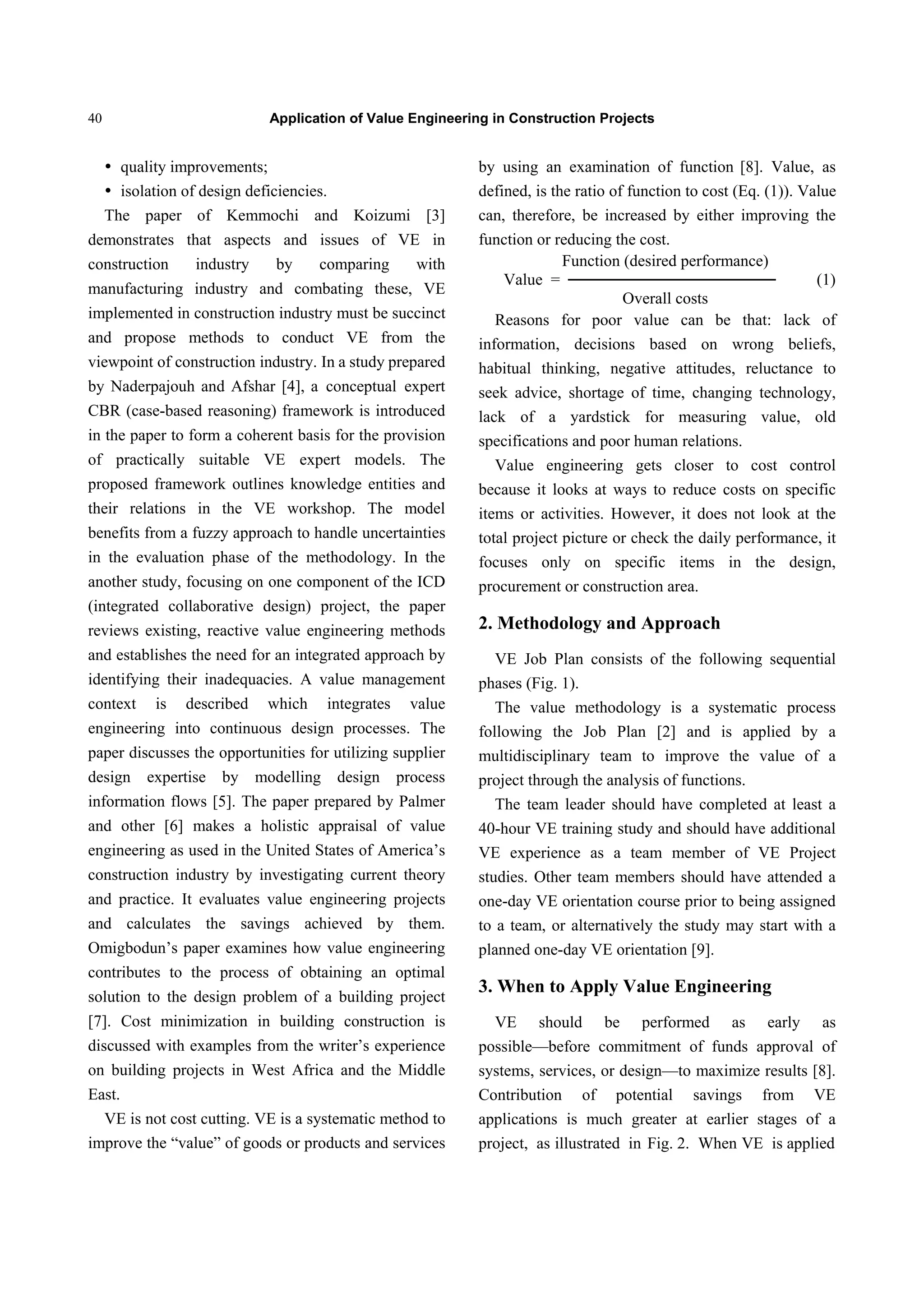 Application of Value Engineering in Construction Projects40
 quality improvements;
 isolation of design deficiencies.
The paper of Kemmochi and Koizumi [3]
demonstrates that aspects and issues of VE in
construction industry by comparing with
manufacturing industry and combating these, VE
implemented in construction industry must be succinct
and propose methods to conduct VE from the
viewpoint of construction industry. In a study prepared
by Naderpajouh and Afshar [4], a conceptual expert
CBR (case-based reasoning) framework is introduced
in the paper to form a coherent basis for the provision
of practically suitable VE expert models. The
proposed framework outlines knowledge entities and
their relations in the VE workshop. The model
benefits from a fuzzy approach to handle uncertainties
in the evaluation phase of the methodology. In the
another study, focusing on one component of the ICD
(integrated collaborative design) project, the paper
reviews existing, reactive value engineering methods
and establishes the need for an integrated approach by
identifying their inadequacies. A value management
context is described which integrates value
engineering into continuous design processes. The
paper discusses the opportunities for utilizing supplier
design expertise by modelling design process
information flows [5]. The paper prepared by Palmer
and other [6] makes a holistic appraisal of value
engineering as used in the United States of America’s
construction industry by investigating current theory
and practice. It evaluates value engineering projects
and calculates the savings achieved by them.
Omigbodun’s paper examines how value engineering
contributes to the process of obtaining an optimal
solution to the design problem of a building project
[7]. Cost minimization in building construction is
discussed with examples from the writer’s experience
on building projects in West Africa and the Middle
East.
VE is not cost cutting. VE is a systematic method to
improve the “value” of goods or products and services
by using an examination of function [8]. Value, as
defined, is the ratio of function to cost (Eq. (1)). Value
can, therefore, be increased by either improving the
function or reducing the cost.
Function (desired performance)
Value = ────────────────── (1)
Overall costs
Reasons for poor value can be that: lack of
information, decisions based on wrong beliefs,
habitual thinking, negative attitudes, reluctance to
seek advice, shortage of time, changing technology,
lack of a yardstick for measuring value, old
specifications and poor human relations.
Value engineering gets closer to cost control
because it looks at ways to reduce costs on specific
items or activities. However, it does not look at the
total project picture or check the daily performance, it
focuses only on specific items in the design,
procurement or construction area.
2. Methodology and Approach
VE Job Plan consists of the following sequential
phases (Fig. 1).
The value methodology is a systematic process
following the Job Plan [2] and is applied by a
multidisciplinary team to improve the value of a
project through the analysis of functions.
The team leader should have completed at least a
40-hour VE training study and should have additional
VE experience as a team member of VE Project
studies. Other team members should have attended a
one-day VE orientation course prior to being assigned
to a team, or alternatively the study may start with a
planned one-day VE orientation [9].
3. When to Apply Value Engineering
VE should be performed as early as
possible—before commitment of funds approval of
systems, services, or design—to maximize results [8].
Contribution of potential savings from VE
applications is much greater at earlier stages of a
project, as illustrated in Fig. 2. When VE is applied
 
