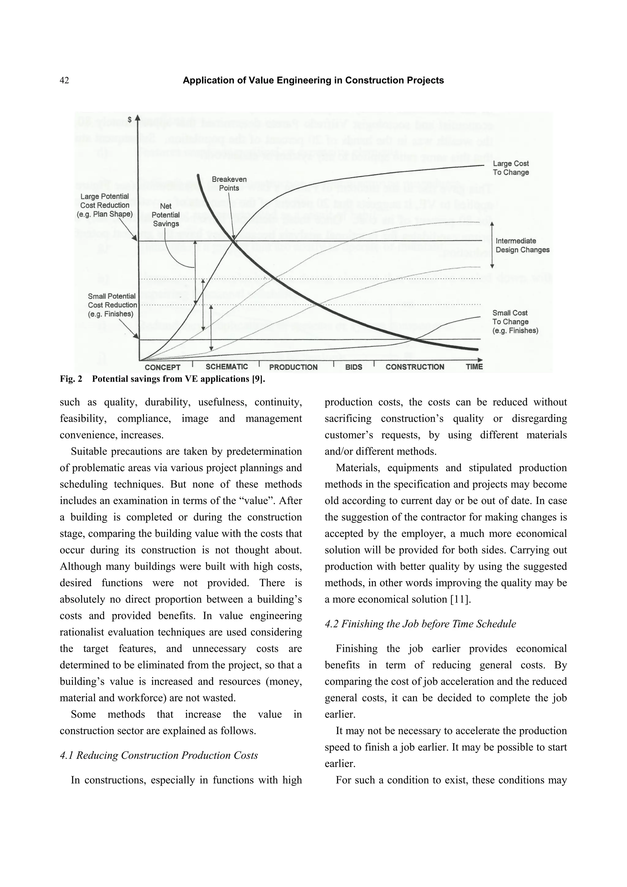 Application of Value Engineering in Construction Projects42
Fig. 2 Potential savings from VE applications [9].
such as quality, durability, usefulness, continuity,
feasibility, compliance, image and management
convenience, increases.
Suitable precautions are taken by predetermination
of problematic areas via various project plannings and
scheduling techniques. But none of these methods
includes an examination in terms of the “value”. After
a building is completed or during the construction
stage, comparing the building value with the costs that
occur during its construction is not thought about.
Although many buildings were built with high costs,
desired functions were not provided. There is
absolutely no direct proportion between a building’s
costs and provided benefits. In value engineering
rationalist evaluation techniques are used considering
the target features, and unnecessary costs are
determined to be eliminated from the project, so that a
building’s value is increased and resources (money,
material and workforce) are not wasted.
Some methods that increase the value in
construction sector are explained as follows.
4.1 Reducing Construction Production Costs
In constructions, especially in functions with high
production costs, the costs can be reduced without
sacrificing construction’s quality or disregarding
customer’s requests, by using different materials
and/or different methods.
Materials, equipments and stipulated production
methods in the specification and projects may become
old according to current day or be out of date. In case
the suggestion of the contractor for making changes is
accepted by the employer, a much more economical
solution will be provided for both sides. Carrying out
production with better quality by using the suggested
methods, in other words improving the quality may be
a more economical solution [11].
4.2 Finishing the Job before Time Schedule
Finishing the job earlier provides economical
benefits in term of reducing general costs. By
comparing the cost of job acceleration and the reduced
general costs, it can be decided to complete the job
earlier.
It may not be necessary to accelerate the production
speed to finish a job earlier. It may be possible to start
earlier.
For such a condition to exist, these conditions may
 