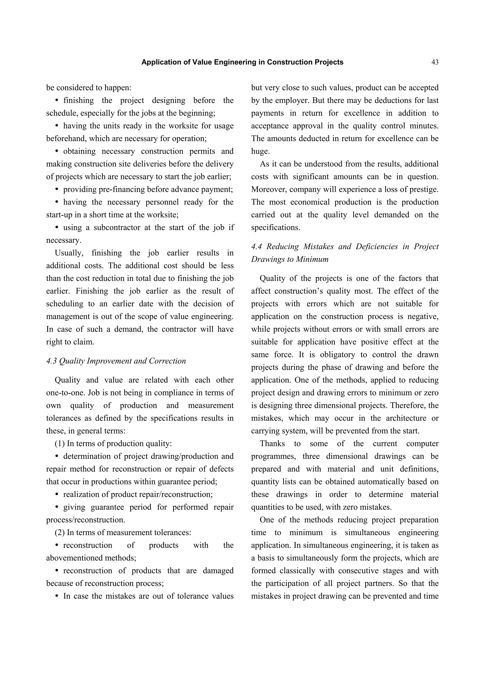 Application of Value Engineering in Construction Projects 43
be considered to happen:
 finishing the project designing before the
schedule, especially for the jobs at the beginning;
 having the units ready in the worksite for usage
beforehand, which are necessary for operation;
 obtaining necessary construction permits and
making construction site deliveries before the delivery
of projects which are necessary to start the job earlier;
 providing pre-financing before advance payment;
 having the necessary personnel ready for the
start-up in a short time at the worksite;
 using a subcontractor at the start of the job if
necessary.
Usually, finishing the job earlier results in
additional costs. The additional cost should be less
than the cost reduction in total due to finishing the job
earlier. Finishing the job earlier as the result of
scheduling to an earlier date with the decision of
management is out of the scope of value engineering.
In case of such a demand, the contractor will have
right to claim.
4.3 Quality Improvement and Correction
Quality and value are related with each other
one-to-one. Job is not being in compliance in terms of
own quality of production and measurement
tolerances as defined by the specifications results in
these, in general terms:
(1) In terms of production quality:
 determination of project drawing/production and
repair method for reconstruction or repair of defects
that occur in productions within guarantee period;
 realization of product repair/reconstruction;
 giving guarantee period for performed repair
process/reconstruction.
(2) In terms of measurement tolerances:
 reconstruction of products with the
abovementioned methods;
 reconstruction of products that are damaged
because of reconstruction process;
 In case the mistakes are out of tolerance values
but very close to such values, product can be accepted
by the employer. But there may be deductions for last
payments in return for excellence in addition to
acceptance approval in the quality control minutes.
The amounts deducted in return for excellence can be
huge.
As it can be understood from the results, additional
costs with significant amounts can be in question.
Moreover, company will experience a loss of prestige.
The most economical production is the production
carried out at the quality level demanded on the
specifications.
4.4 Reducing Mistakes and Deficiencies in Project
Drawings to Minimum
Quality of the projects is one of the factors that
affect construction’s quality most. The effect of the
projects with errors which are not suitable for
application on the construction process is negative,
while projects without errors or with small errors are
suitable for application have positive effect at the
same force. It is obligatory to control the drawn
projects during the phase of drawing and before the
application. One of the methods, applied to reducing
project design and drawing errors to minimum or zero
is designing three dimensional projects. Therefore, the
mistakes, which may occur in the architecture or
carrying system, will be prevented from the start.
Thanks to some of the current computer
programmes, three dimensional drawings can be
prepared and with material and unit definitions,
quantity lists can be obtained automatically based on
these drawings in order to determine material
quantities to be used, with zero mistakes.
One of the methods reducing project preparation
time to minimum is simultaneous engineering
application. In simultaneous engineering, it is taken as
a basis to simultaneously form the projects, which are
formed classically with consecutive stages and with
the participation of all project partners. So that the
mistakes in project drawing can be prevented and time
 