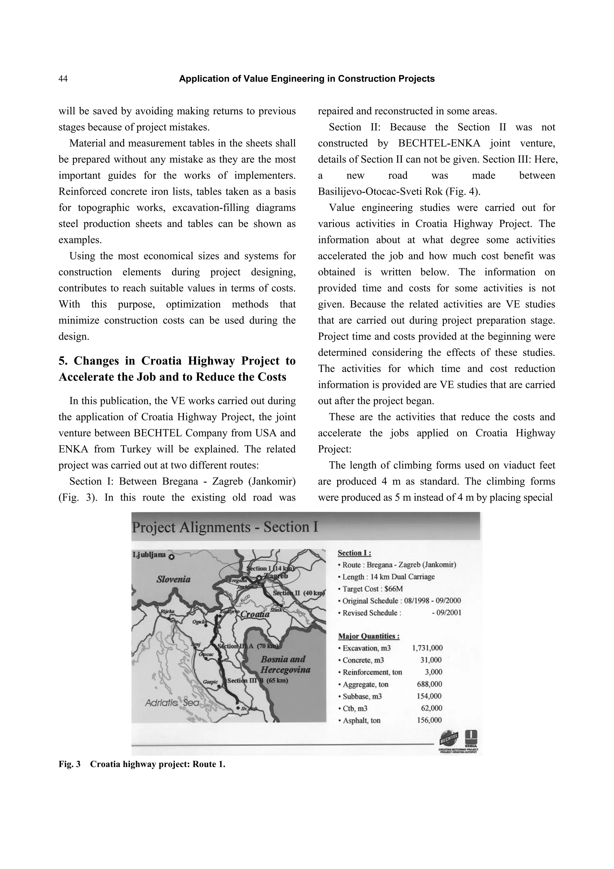 Application of Value Engineering in Construction Projects44
will be saved by avoiding making returns to previous
stages because of project mistakes.
Material and measurement tables in the sheets shall
be prepared without any mistake as they are the most
important guides for the works of implementers.
Reinforced concrete iron lists, tables taken as a basis
for topographic works, excavation-filling diagrams
steel production sheets and tables can be shown as
examples.
Using the most economical sizes and systems for
construction elements during project designing,
contributes to reach suitable values in terms of costs.
With this purpose, optimization methods that
minimize construction costs can be used during the
design.
5. Changes in Croatia Highway Project to
Accelerate the Job and to Reduce the Costs
In this publication, the VE works carried out during
the application of Croatia Highway Project, the joint
venture between BECHTEL Company from USA and
ENKA from Turkey will be explained. The related
project was carried out at two different routes:
Section I: Between Bregana - Zagreb (Jankomir)
(Fig. 3). In this route the existing old road was
repaired and reconstructed in some areas.
Section II: Because the Section II was not
constructed by BECHTEL-ENKA joint venture,
details of Section II can not be given. Section III: Here,
a new road was made between
Basilijevo-Otocac-Sveti Rok (Fig. 4).
Value engineering studies were carried out for
various activities in Croatia Highway Project. The
information about at what degree some activities
accelerated the job and how much cost benefit was
obtained is written below. The information on
provided time and costs for some activities is not
given. Because the related activities are VE studies
that are carried out during project preparation stage.
Project time and costs provided at the beginning were
determined considering the effects of these studies.
The activities for which time and cost reduction
information is provided are VE studies that are carried
out after the project began.
These are the activities that reduce the costs and
accelerate the jobs applied on Croatia Highway
Project:
The length of climbing forms used on viaduct feet
are produced 4 m as standard. The climbing forms
were produced as 5 m instead of 4 m by placing special
Fig. 3 Croatia highway project: Route 1.
 
