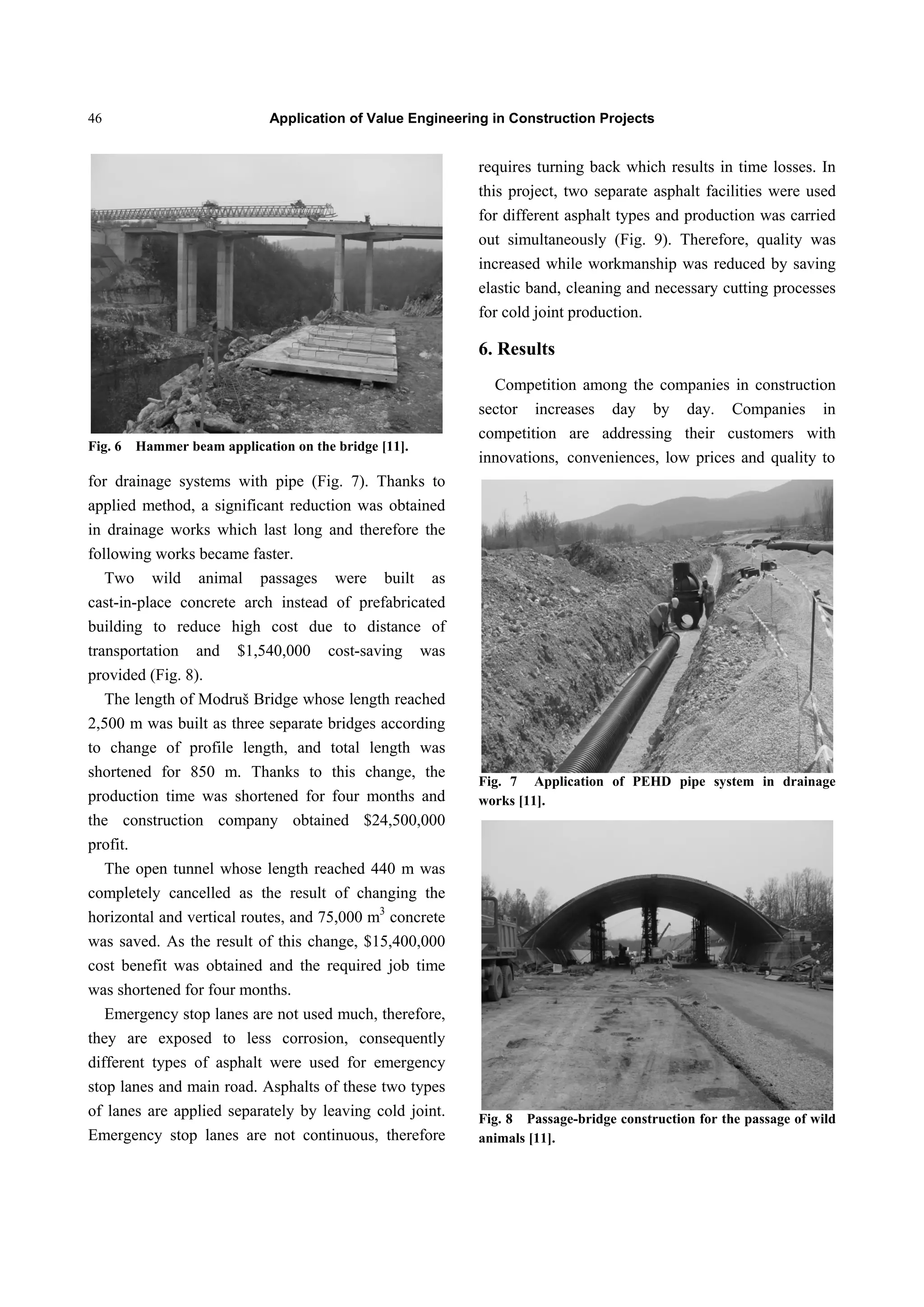 Application of Value Engineering in Construction Projects46
Fig. 6 Hammer beam application on the bridge [11].
for drainage systems with pipe (Fig. 7). Thanks to
applied method, a significant reduction was obtained
in drainage works which last long and therefore the
following works became faster.
Two wild animal passages were built as
cast-in-place concrete arch instead of prefabricated
building to reduce high cost due to distance of
transportation and $1,540,000 cost-saving was
provided (Fig. 8).
The length of Modruš Bridge whose length reached
2,500 m was built as three separate bridges according
to change of profile length, and total length was
shortened for 850 m. Thanks to this change, the
production time was shortened for four months and
the construction company obtained $24,500,000
profit.
The open tunnel whose length reached 440 m was
completely cancelled as the result of changing the
horizontal and vertical routes, and 75,000 m3
concrete
was saved. As the result of this change, $15,400,000
cost benefit was obtained and the required job time
was shortened for four months.
Emergency stop lanes are not used much, therefore,
they are exposed to less corrosion, consequently
different types of asphalt were used for emergency
stop lanes and main road. Asphalts of these two types
of lanes are applied separately by leaving cold joint.
Emergency stop lanes are not continuous, therefore
requires turning back which results in time losses. In
this project, two separate asphalt facilities were used
for different asphalt types and production was carried
out simultaneously (Fig. 9). Therefore, quality was
increased while workmanship was reduced by saving
elastic band, cleaning and necessary cutting processes
for cold joint production.
6. Results
Competition among the companies in construction
sector increases day by day. Companies in
competition are addressing their customers with
innovations, conveniences, low prices and quality to
Fig. 7 Application of PEHD pipe system in drainage
works [11].
Fig. 8 Passage-bridge construction for the passage of wild
animals [11].
 