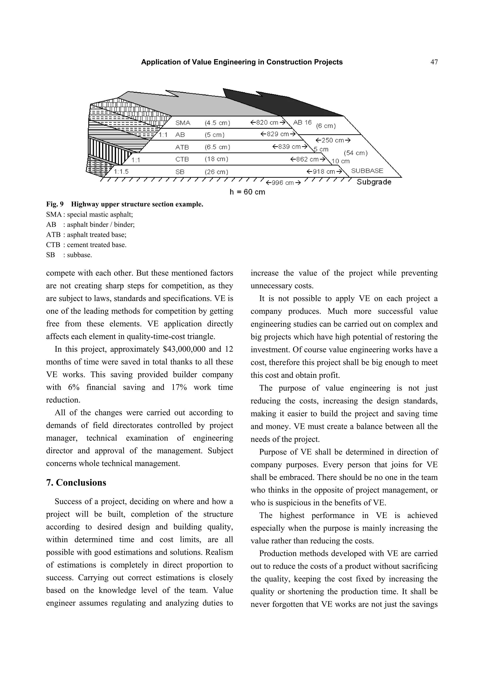 Application of Value Engineering in Construction Projects 47
Fig. 9 Highway upper structure section example.
SMA : special mastic asphalt;
AB : asphalt binder / binder;
ATB : asphalt treated base;
CTB : cement treated base.
SB : subbase.
compete with each other. But these mentioned factors
are not creating sharp steps for competition, as they
are subject to laws, standards and specifications. VE is
one of the leading methods for competition by getting
free from these elements. VE application directly
affects each element in quality-time-cost triangle.
In this project, approximately $43,000,000 and 12
months of time were saved in total thanks to all these
VE works. This saving provided builder company
with 6% financial saving and 17% work time
reduction.
All of the changes were carried out according to
demands of field directorates controlled by project
manager, technical examination of engineering
director and approval of the management. Subject
concerns whole technical management.
7. Conclusions
Success of a project, deciding on where and how a
project will be built, completion of the structure
according to desired design and building quality,
within determined time and cost limits, are all
possible with good estimations and solutions. Realism
of estimations is completely in direct proportion to
success. Carrying out correct estimations is closely
based on the knowledge level of the team. Value
engineer assumes regulating and analyzing duties to
increase the value of the project while preventing
unnecessary costs.
It is not possible to apply VE on each project a
company produces. Much more successful value
engineering studies can be carried out on complex and
big projects which have high potential of restoring the
investment. Of course value engineering works have a
cost, therefore this project shall be big enough to meet
this cost and obtain profit.
The purpose of value engineering is not just
reducing the costs, increasing the design standards,
making it easier to build the project and saving time
and money. VE must create a balance between all the
needs of the project.
Purpose of VE shall be determined in direction of
company purposes. Every person that joins for VE
shall be embraced. There should be no one in the team
who thinks in the opposite of project management, or
who is suspicious in the benefits of VE.
The highest performance in VE is achieved
especially when the purpose is mainly increasing the
value rather than reducing the costs.
Production methods developed with VE are carried
out to reduce the costs of a product without sacrificing
the quality, keeping the cost fixed by increasing the
quality or shortening the production time. It shall be
never forgotten that VE works are not just the savings
 