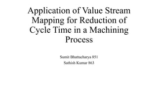 Application of Value Stream
Mapping for Reduction of
Cycle Time in a Machining
Process
Sumit Bhattacharya 851
Sathish Kumar 863
 