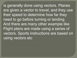 is generally done using vectors. Planes
are given a vector to travel, and they use
their speed to determine how far they
need to go before turning or landing.
And there are many other example like
Flight plans are made using a series of
vectors. Sports instructions are based on
using vectors etc
 
