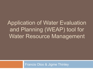 Application of Water Evaluation
and Planning (WEAP) tool for
Water Resource Management
Francis Oloo & Jigme Thinley
 