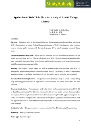 1
Application of Web 2.0 in libraries: a study of Asmita College
Library
Prof. Nidhi N. Rakshikar,
M. L. I. Sc., SET
Department of Library
Abstract
Purpose – This paper seeks to provide an insight into the implementation of some of the innovative
Web 2.0 applications at Asmita College library to initiate use of Web 2.0 applications to the optimum
level to provide quality services with the use of advance ICT to satisfy changing needs of library
users.
Design/methodology/approach – All the services based on Web 2.0 in library were studied with the
utility aspect of those services. The prevalence of seven Web 2.0 applications in descending order
was: multimedia sharing services, blogs, forums, social tagging services, social networking services,
social book marking services and wikis.
Findings –The Asmita College library has made a number of provisions to adopt some Web 2.0
applications in its library services to create information literacy. The presence of Web 2.0 applications
was found to have a correlation with the overall web site quality, and in particular, service quality.
Research limitations/implications – This paper covers in-depth case study of Asmita College library
only. Emerging genres of Web 2.0 applications such as mashups and virtual worlds have not been
included.
Practical implications – This study may guide other library professionals in application of Web 2.0
in their libraries to initiate Web 2.0 to the optimum level to provide quality services Decision makers
and web developers may benchmark their own efforts in deploying Web 2.0 applications against this
study. The numerous exemplars cited here serve as a springboard to generate more ideas on how Web
2.0 applications could be used and harnessed to improve the overall quality of academic library web
sites and blogs.
Originality/value – This paper unites two research interests: Web 2.0 and quality library services.
Keywords - Web 2.0, Academic Libraries
Paper type - Research paper
 