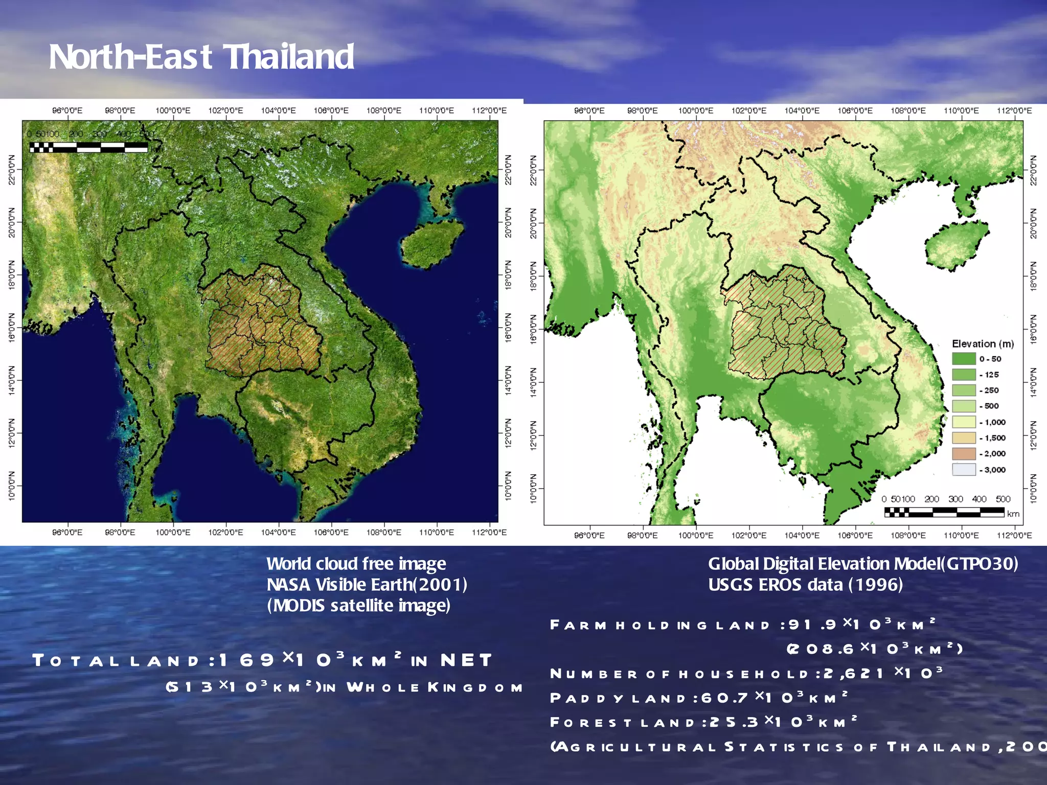 North-East Thailand World cloud free image NASA Visible Earth(2001) (MODIS satellite image) Total land: 169×10 3  km 2  in NET (513×10 3  km 2 ) in Whole Kingdom Global Digital Elevation Model(GTPO30) USGS EROS data (1996) Farm holding land : 91.9×10 3  km 2 (208.6×10 3  km 2 ) Number of household: 2,621×10 3 Paddy land: 60.7×10 3  km 2 Forest land: 25.3×10 3  km 2 (Agricultural Statistics of Thailand, 2001) 