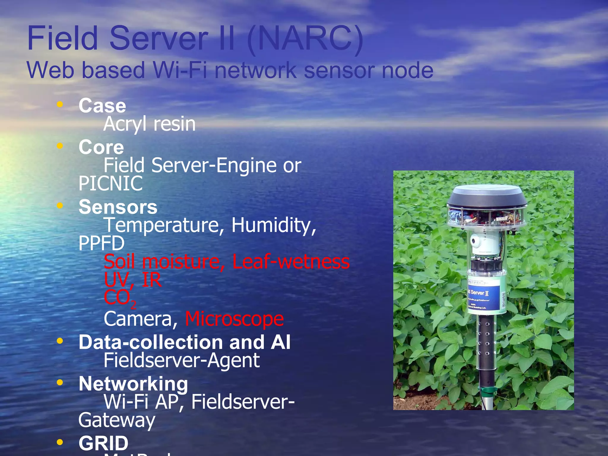 Field Server II (NARC) Web based Wi-Fi network sensor node Case 　 Acryl resin Core 　 Field Server-Engine or PICNIC Sensors 　 Temperature, Humidity, PPFD   Soil moisture, Leaf-wetness   UV, IR   CO 2   Camera,  Microscope Data-collection and AI 　 Fieldserver-Agent Networking 　 Wi-Fi AP, Fieldserver-Gateway GRID 　 MetBroker 