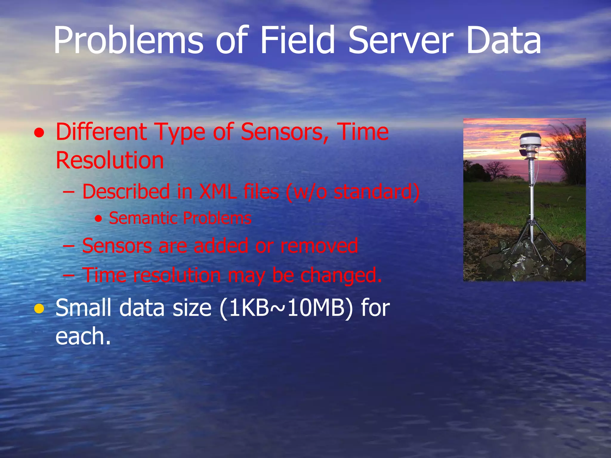 Problems of Field Server Data Different Type of Sensors, Time Resolution Described in XML files (w/o standard) Semantic Problems Sensors are added or removed Time resolution may be changed. Small data size (1KB~10MB) for each. 