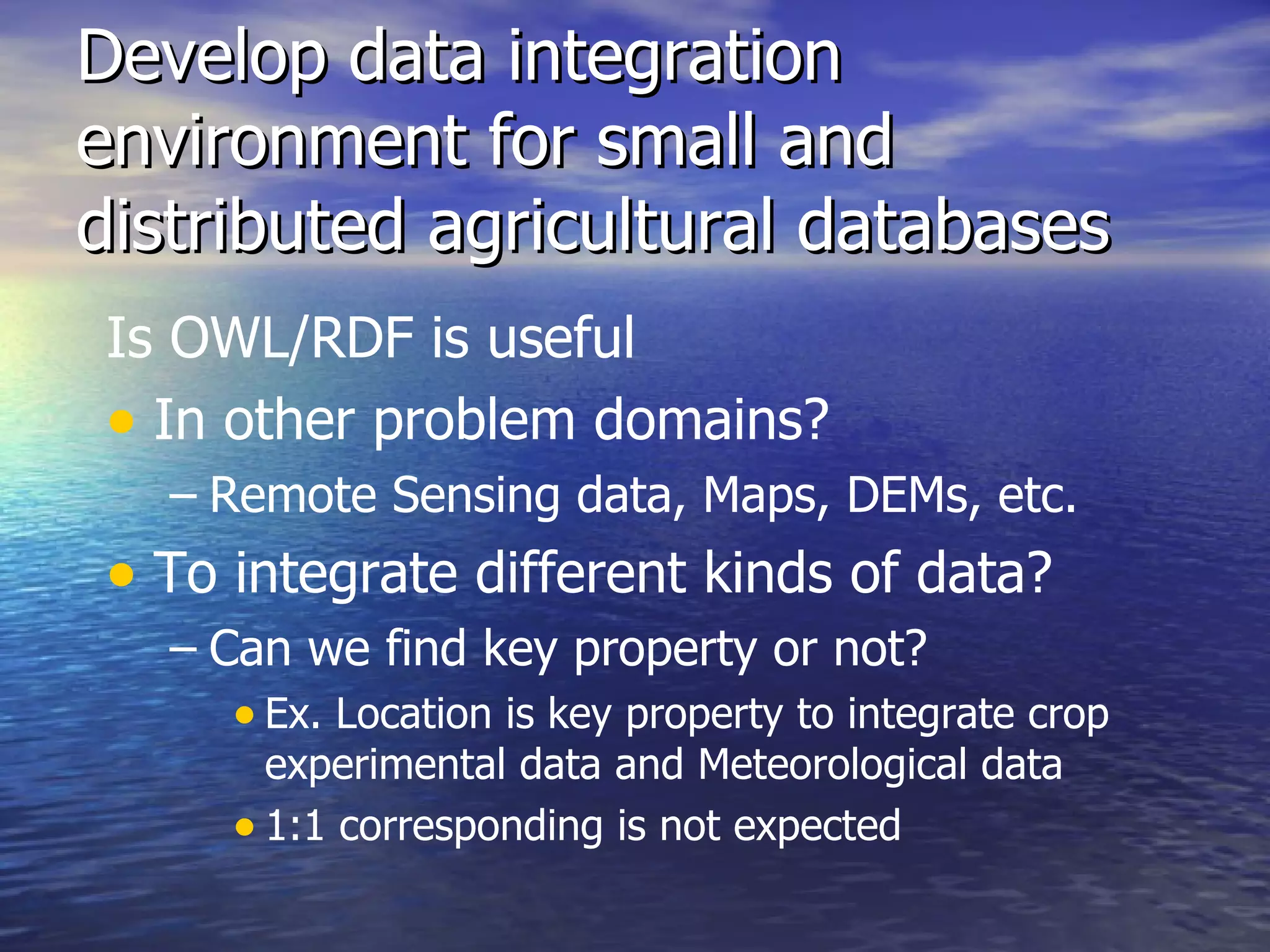 Develop data integration environment for small and distributed agricultural databases Is OWL/RDF is useful  In other problem domains? Remote Sensing data, Maps, DEMs, etc. To integrate different kinds of data? Can we find key property or not? Ex. Location is key property to integrate crop experimental data and Meteorological data 1:1 corresponding is not expected  
