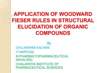 APPLICATION OF WOODWARD
FIESER RULES IN STRUCTURAL
ELUCIDATION OF ORGANIC
COMPOUNDS
By
CH.LAKSHMI KALYANI
Y14MPH432
M.PHARMACY(PHARMACEUTICAL
ANYALSIS)
CHALAPATHI INSTITUTE OF
PHARMACEUTICAL SCIENCES
 
