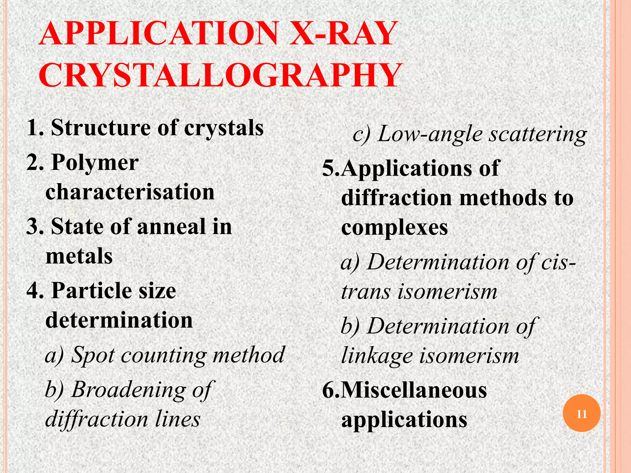 APPLICATION X-RAY
CRYSTALLOGRAPHY
11
1. Structure of crystals
2. Polymer
characterisation
3. State of anneal in
metals
4. Particle size
determination
a) Spot counting method
b) Broadening of
diffraction lines
c) Low-angle scattering
5.Applications of
diffraction methods to
complexes
a) Determination of cis-
trans isomerism
b) Determination of
linkage isomerism
6.Miscellaneous
applications
 