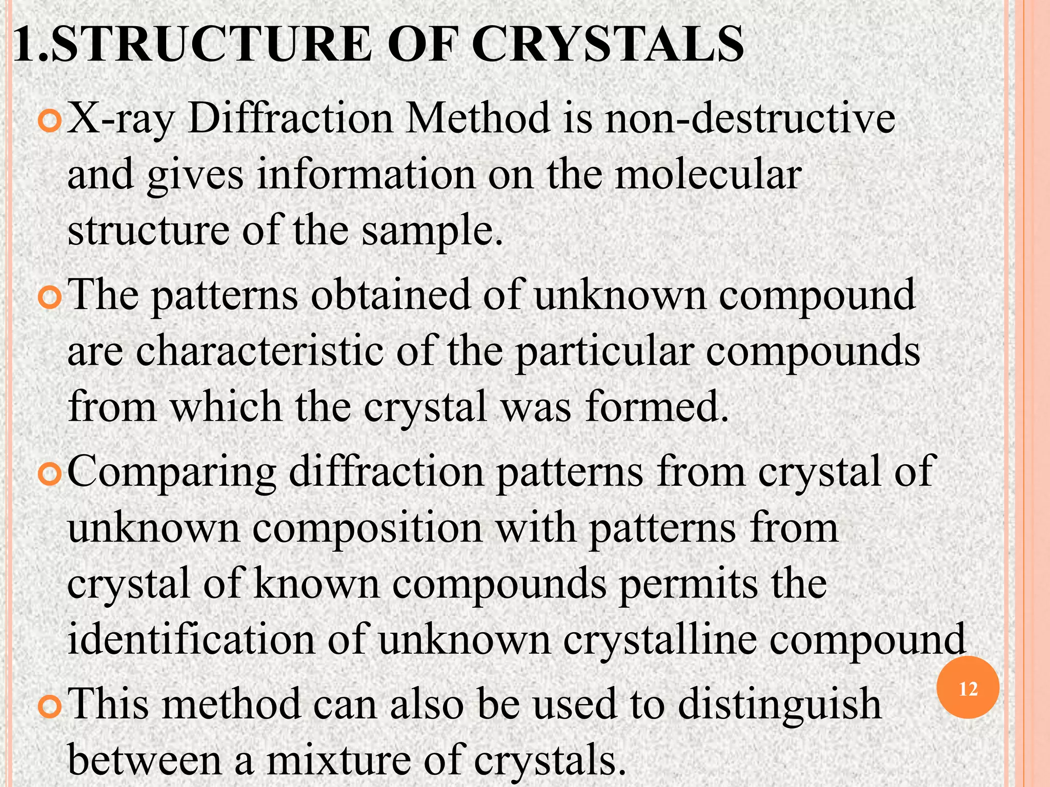 1.STRUCTURE OF CRYSTALS
X-ray Diffraction Method is non-destructive
and gives information on the molecular
structure of the sample.
The patterns obtained of unknown compound
are characteristic of the particular compounds
from which the crystal was formed.
Comparing diffraction patterns from crystal of
unknown composition with patterns from
crystal of known compounds permits the
identification of unknown crystalline compound
This method can also be used to distinguish
between a mixture of crystals.
12
 
