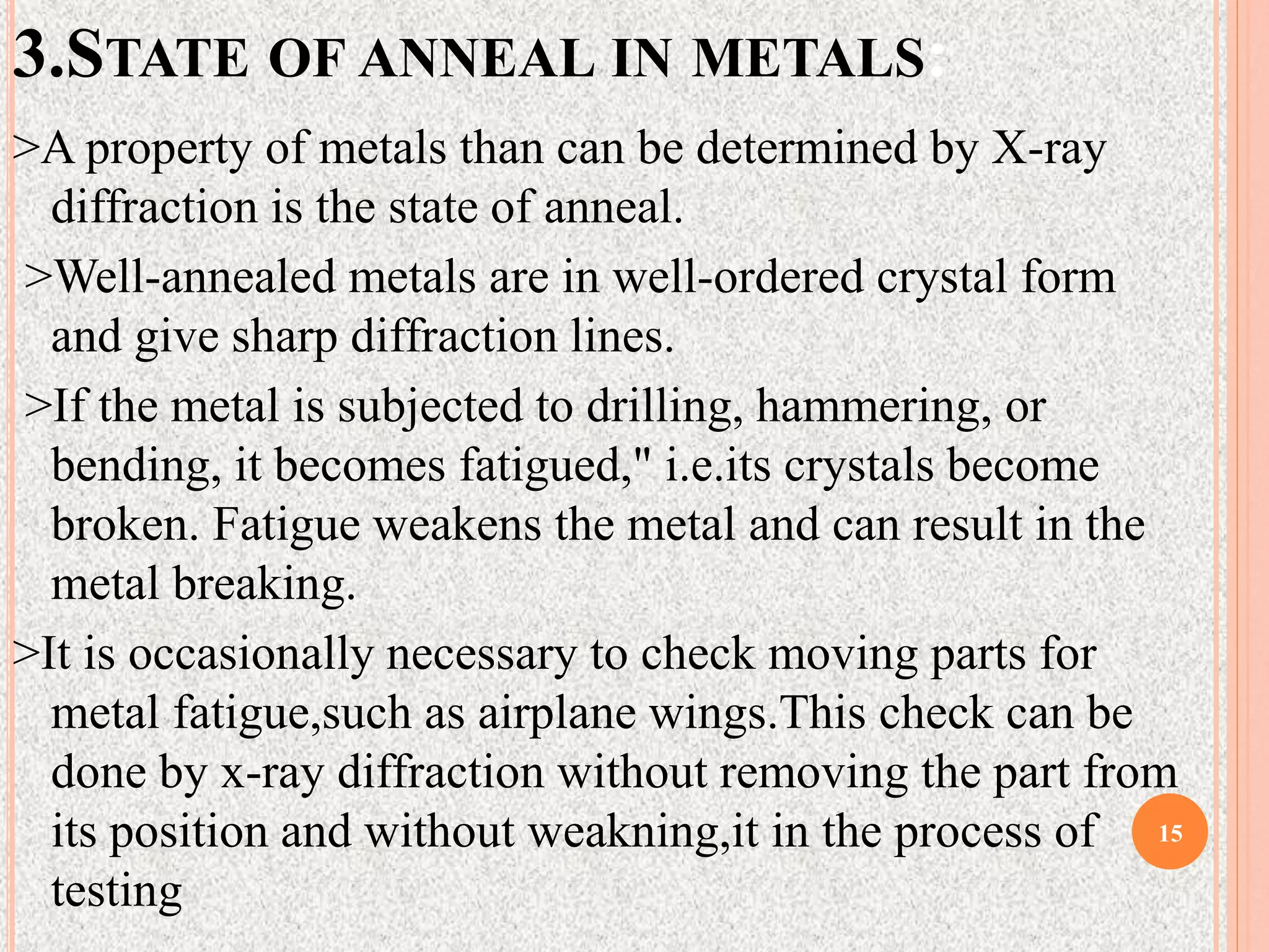 3.STATE OF ANNEAL IN METALS:
>A property of metals than can be determined by X-ray
diffraction is the state of anneal.
>Well-annealed metals are in well-ordered crystal form
and give sharp diffraction lines.
>If the metal is subjected to drilling, hammering, or
bending, it becomes fatigued," i.e.its crystals become
broken. Fatigue weakens the metal and can result in the
metal breaking.
>It is occasionally necessary to check moving parts for
metal fatigue,such as airplane wings.This check can be
done by x-ray diffraction without removing the part from
its position and without weakning,it in the process of
testing
15
 