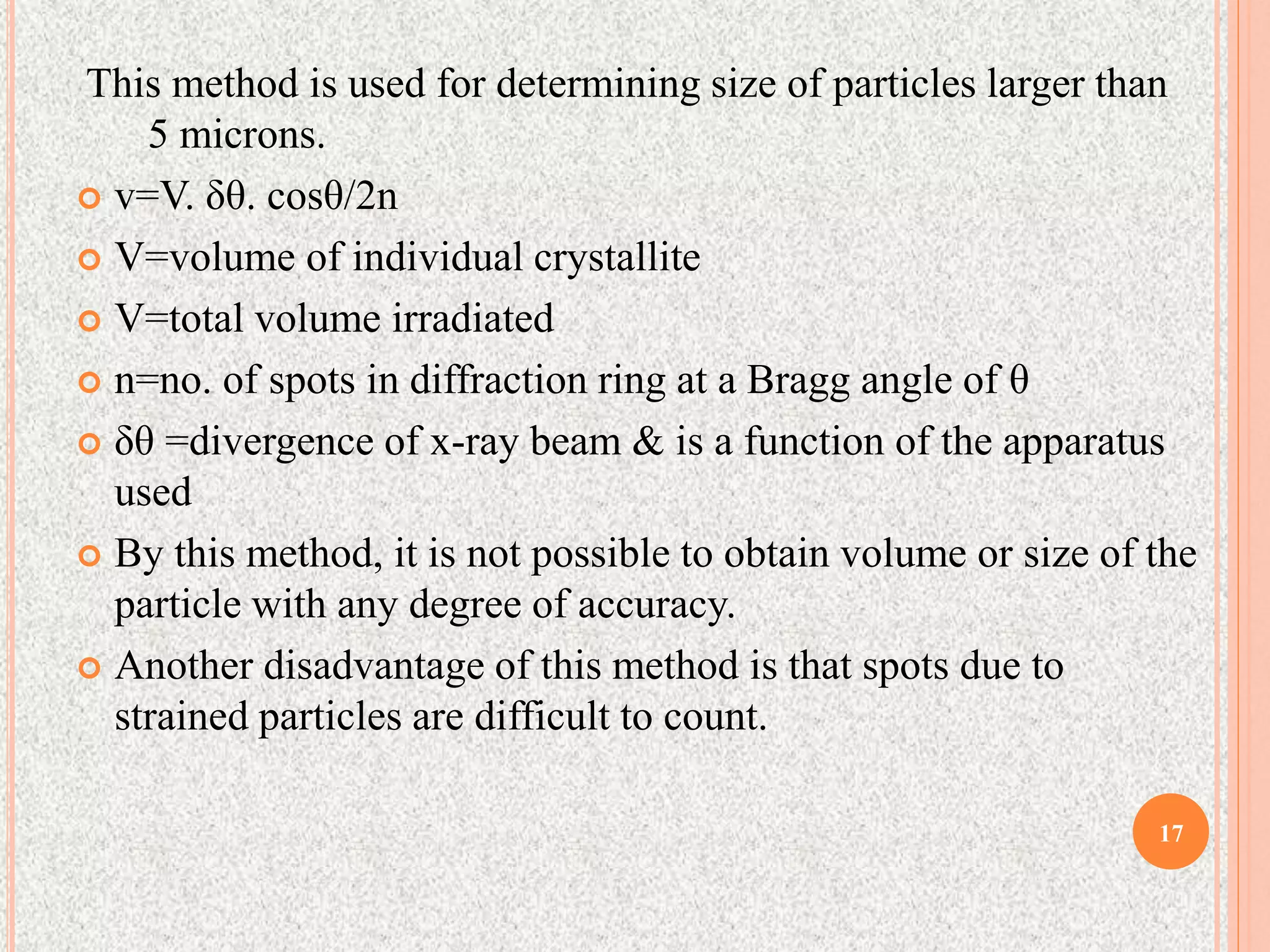 This method is used for determining size of particles larger than
5 microns.
 v=V. δθ. cosθ/2n
 V=volume of individual crystallite
 V=total volume irradiated
 n=no. of spots in diffraction ring at a Bragg angle of θ
 δθ =divergence of x-ray beam & is a function of the apparatus
used
 By this method, it is not possible to obtain volume or size of the
particle with any degree of accuracy.
 Another disadvantage of this method is that spots due to
strained particles are difficult to count.
17
 