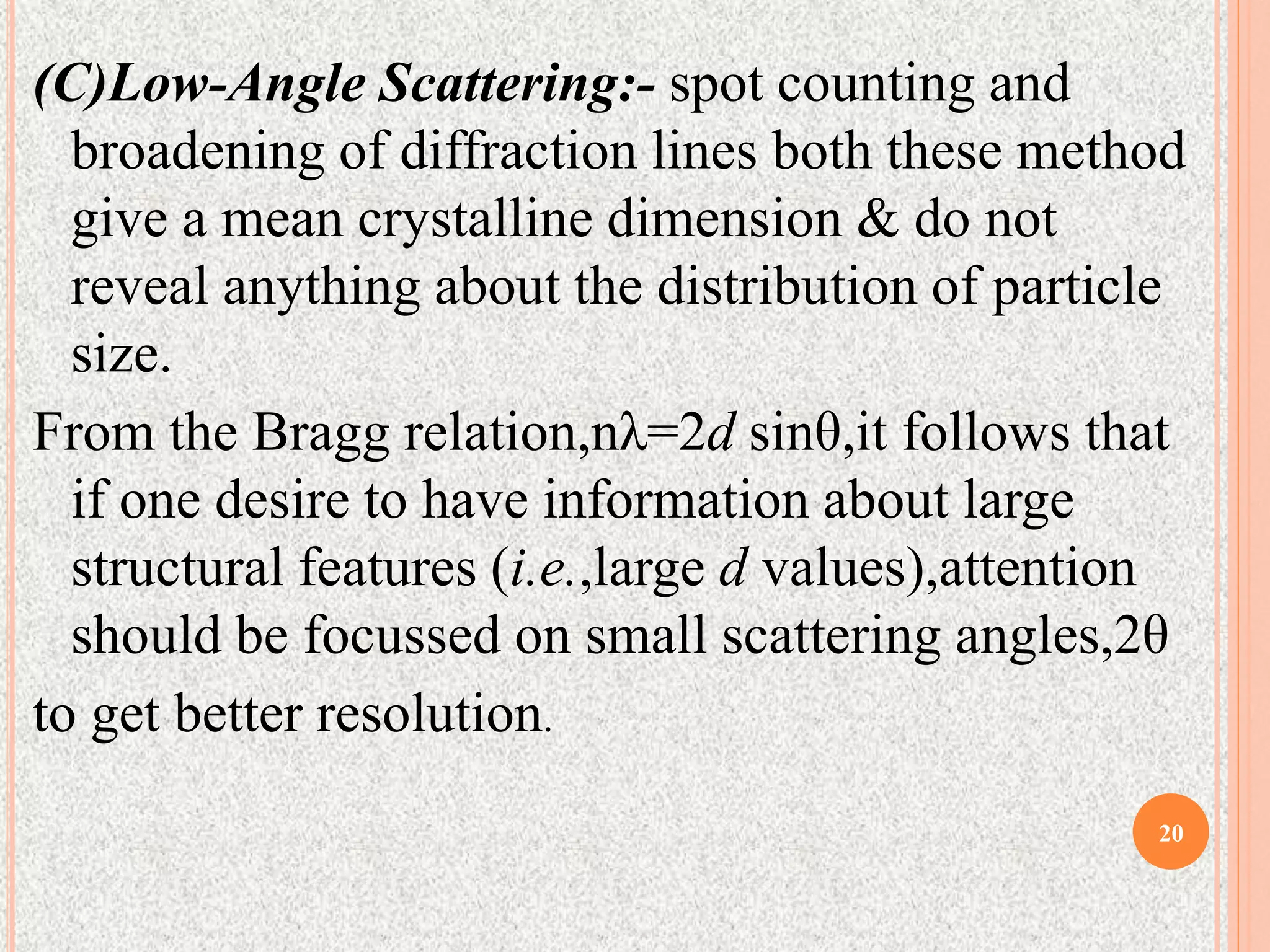 (C)Low-Angle Scattering:- spot counting and
broadening of diffraction lines both these method
give a mean crystalline dimension & do not
reveal anything about the distribution of particle
size.
From the Bragg relation,nλ=2d sinθ,it follows that
if one desire to have information about large
structural features (i.e.,large d values),attention
should be focussed on small scattering angles,2θ
to get better resolution.
20
 