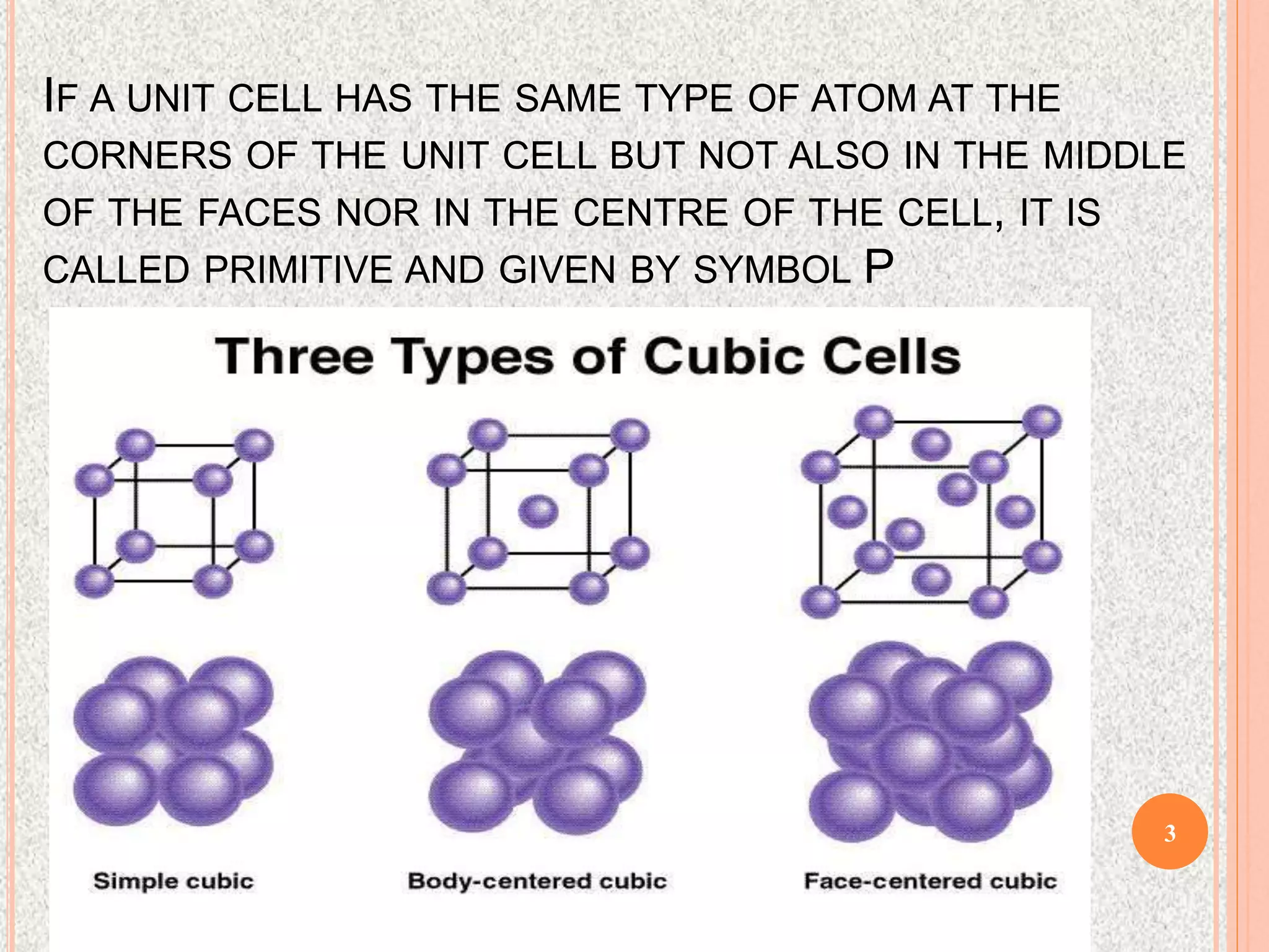 IF A UNIT CELL HAS THE SAME TYPE OF ATOM AT THE
CORNERS OF THE UNIT CELL BUT NOT ALSO IN THE MIDDLE
OF THE FACES NOR IN THE CENTRE OF THE CELL, IT IS
CALLED PRIMITIVE AND GIVEN BY SYMBOL P
3
 