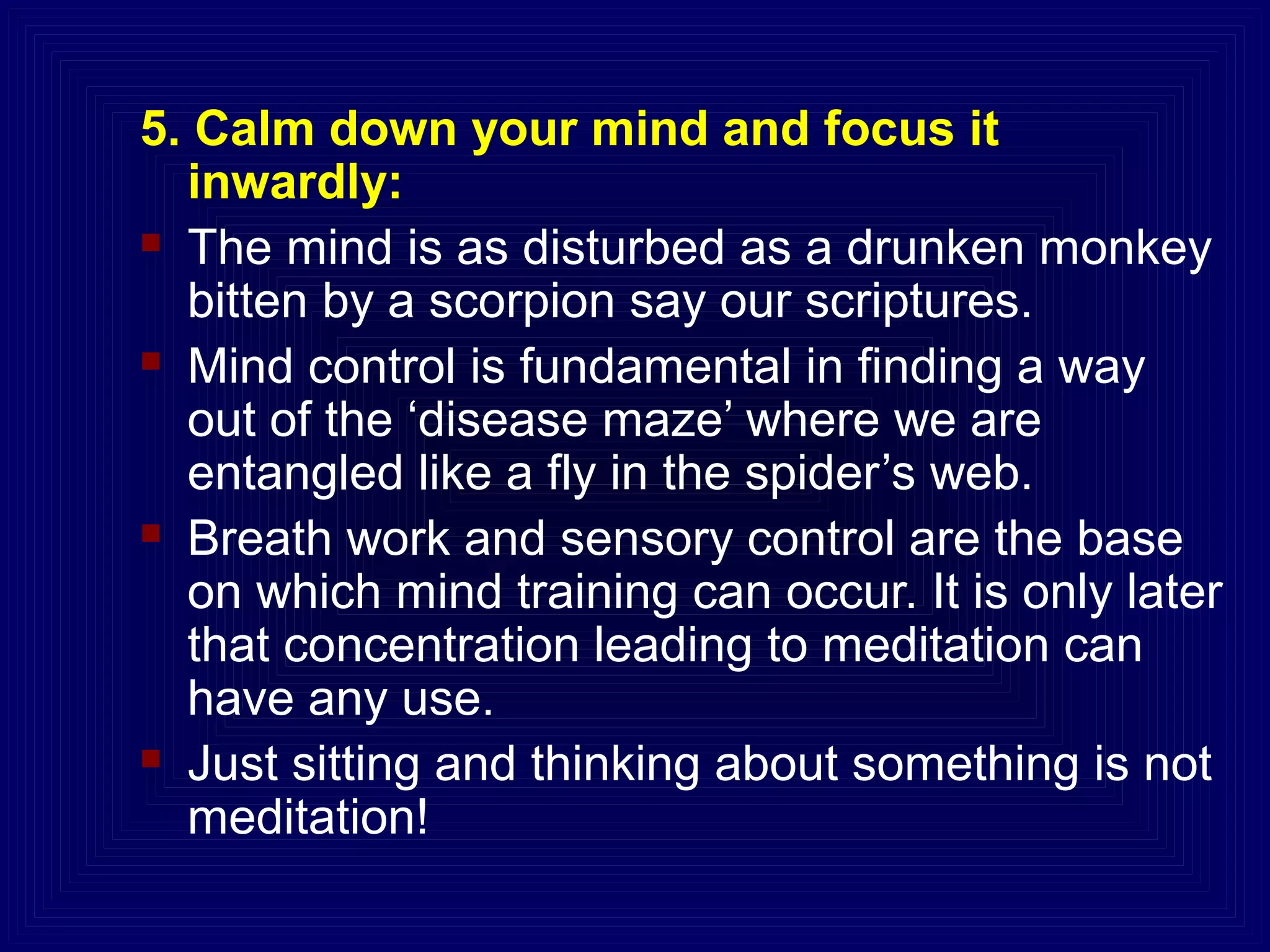 5. Calm down your mind and focus it
inwardly:
 The mind is as disturbed as a drunken monkey
bitten by a scorpion say our scriptures.
 Mind control is fundamental in finding a way
out of the ‘disease maze’ where we are
entangled like a fly in the spider’s web.
 Breath work and sensory control are the base
on which mind training can occur. It is only later
that concentration leading to meditation can
have any use.
 Just sitting and thinking about something is not
meditation!
 
