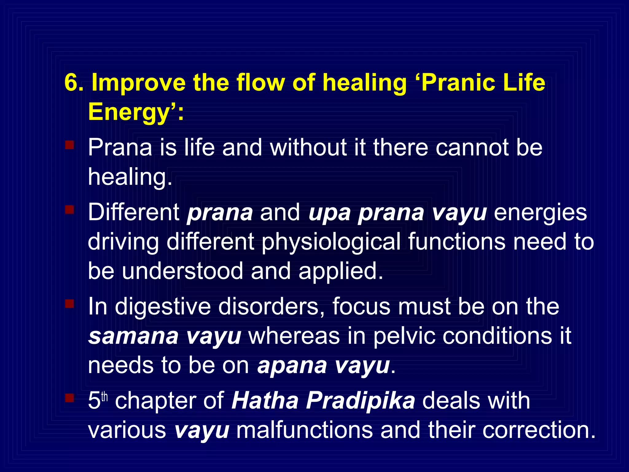6. Improve the flow of healing ‘Pranic Life
Energy’:
 Prana is life and without it there cannot be
healing.
 Different prana and upa prana vayu energies
driving different physiological functions need to
be understood and applied.
 In digestive disorders, focus must be on the
samana vayu whereas in pelvic conditions it
needs to be on apana vayu.
 5th
chapter of Hatha Pradipika deals with
various vayu malfunctions and their correction.
 