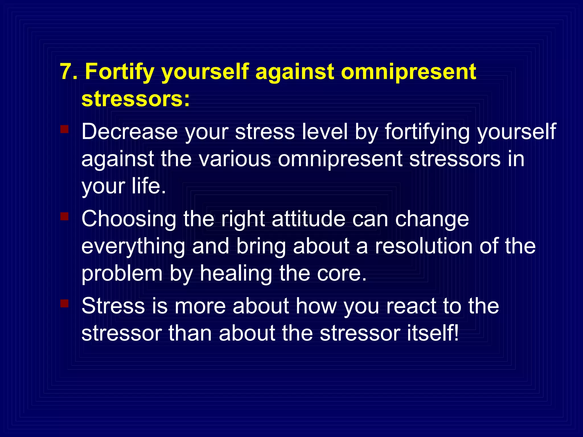 7. Fortify yourself against omnipresent
stressors:
 Decrease your stress level by fortifying yourself
against the various omnipresent stressors in
your life.
 Choosing the right attitude can change
everything and bring about a resolution of the
problem by healing the core.
 Stress is more about how you react to the
stressor than about the stressor itself!
 