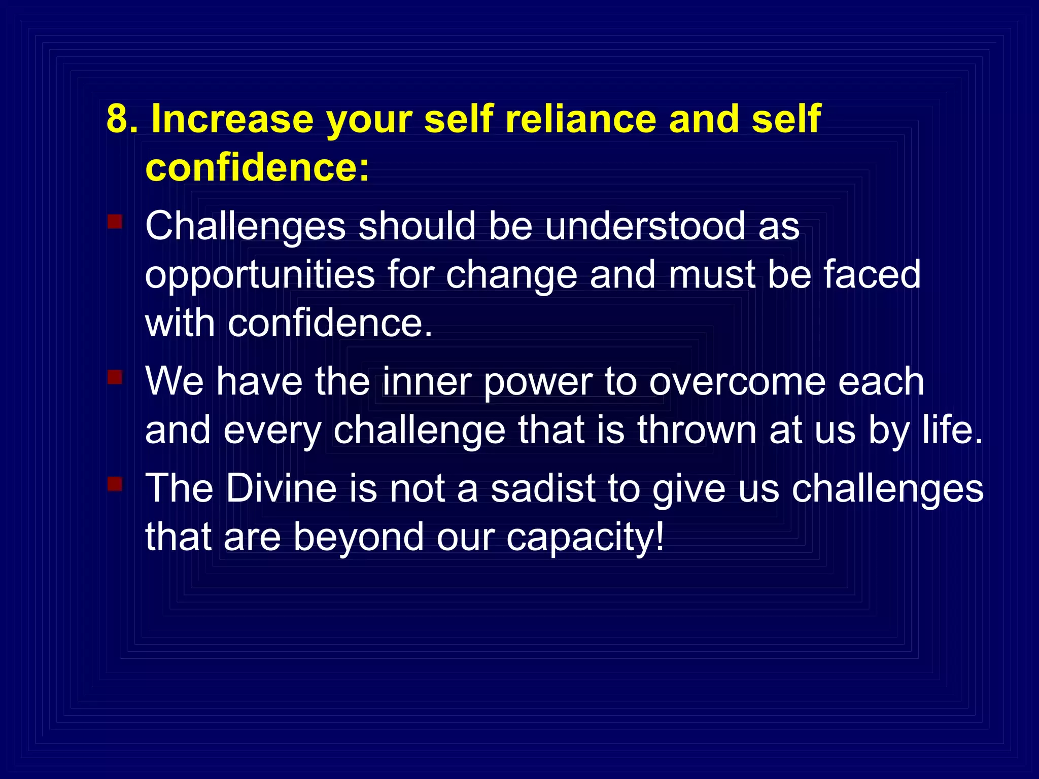 8. Increase your self reliance and self
confidence:
 Challenges should be understood as
opportunities for change and must be faced
with confidence.
 We have the inner power to overcome each
and every challenge that is thrown at us by life.
 The Divine is not a sadist to give us challenges
that are beyond our capacity!
 