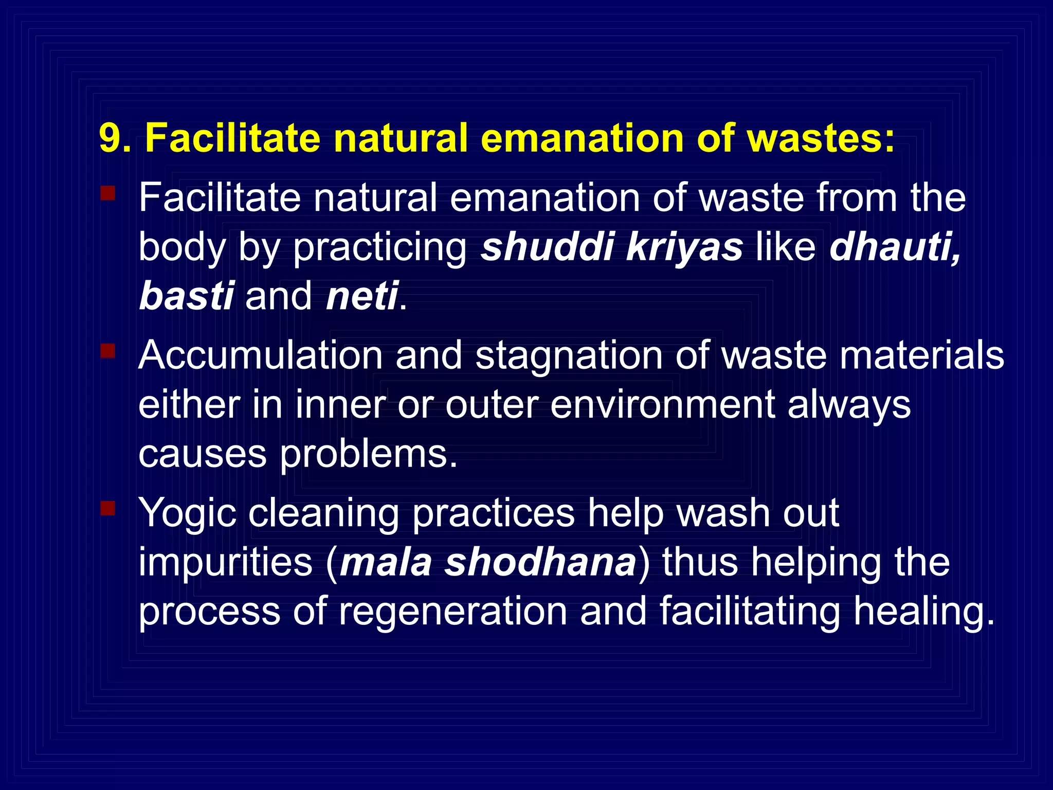 9. Facilitate natural emanation of wastes:
 Facilitate natural emanation of waste from the
body by practicing shuddi kriyas like dhauti,
basti and neti.
 Accumulation and stagnation of waste materials
either in inner or outer environment always
causes problems.
 Yogic cleaning practices help wash out
impurities (mala shodhana) thus helping the
process of regeneration and facilitating healing.
 
