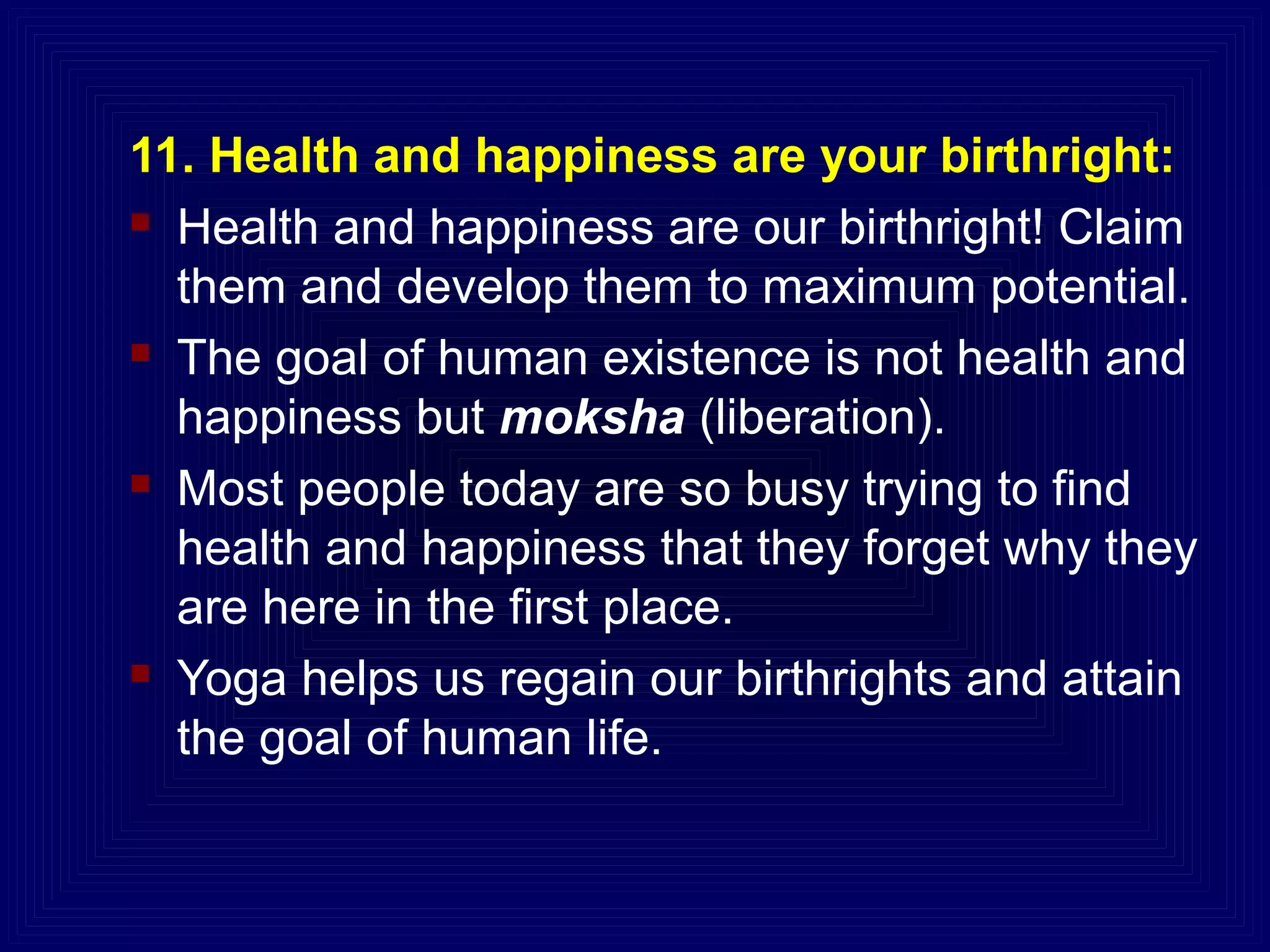 11. Health and happiness are your birthright:
 Health and happiness are our birthright! Claim
them and develop them to maximum potential.
 The goal of human existence is not health and
happiness but moksha (liberation).
 Most people today are so busy trying to find
health and happiness that they forget why they
are here in the first place.
 Yoga helps us regain our birthrights and attain
the goal of human life.
 